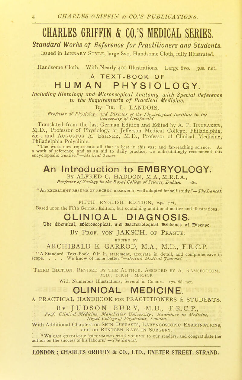 CHAEES GRIFFIN k CO.'S MEDICAL SERIES, Standard Works of Reference for Practitioners and Students. Issued in Library Style, large 8vo, Handsome Cloth, fully Illustrated. Handsome Cloth. With Nearly 400 Illustrations. Large 8vo. 30s. net. A TEXT-BOOK OF HUMAN PHYSIOLOGY. Including Histology and Microscopical Anatomy, with Special Reference to the Requirements of Practical Medicine. By Dr. L. LANDOIS, Professor of Physiology and Director 0/ the Physiological Institute in the University 0/ Grie/swald. Translated from the last German Edition and Edited by A. P. Brubaker, M.D., Professor of Physiology at Jefferson Medical College, Philadelphia, &c., and Augustus A. Eshner, M.D., Professor of Clinical Medicine, Philadelphia Polyclinic. The work now represents all that is best in this vast and far-reaching science. As a work of reference, and as an aid to daily practice, we unhesitatingly recommend this encyclopaedic treatise.—Medical Times. An Introduction to EMBRYOLOGY. By ALFRED C. HADDON, M.A., M.R.I.A., Professor of Zoology in the Royal College of Science, Dublin. i8s.  An EXCELLENT RESUME OF RECENT RESEARCH, well adapted for self-study.— The Lancet. FIFTH ENGLISH EDITION, 24s. net, Based upon the Fifth German Edition, but containing additional matter and illustrations. CLINICAL DIAGNOSIS. tlbe Cbemlcal, flMccoacopical, anb JBactecfoIogical lEvibence of Biaeaec, By Prof, von JAKSCH, of Prague. EDITED DY ARCHIBALD E. GARROD, M.A., M.D., F.R.C.P. A Standard Text-Book, fair in statement, accurate in detail, and comprehensive in scope. . . . We know of none better.—British Medical Journal. Third Edition, Revised by the Author, A.ssisted by A. Ram.sbottom, M.D., D.P.H., M.R.C.P. With Numerous Illustrations, Several in Colours. 17s. 6d. net. CLINICAL MEDICINE. A PRACTICAL HANDBOOK for PRACTITIONERS & STUDENTS. By JUDSON bury, M.D., F.R.C.P., Prof. Clinical Medicine, Manchester University; Examiner in Medicine, Royal Col'ege of Physicians, London. With Additional Chapters on Skin Diseases, Laryngoscopic Examinations, and on Rontgen Rays in Surgery. Wbcan cordially RECOMMEND THIS VOLUME to our readers, and congratulate the author on the success of his labours.—The Lancet.