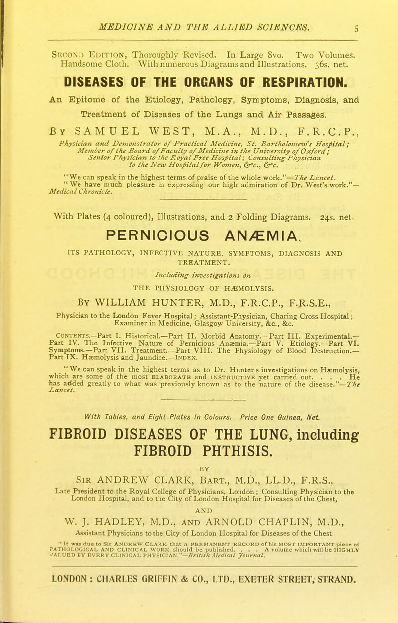 Second Edition, Thoroughly Revised. In Large Svo. Two Volumes. Handsome Cloth. With numerous Diagrams and Illustrations. 36s. net. DISEASES OF THE ORGANS OF RESPIRATION. An Epitome of the Etiology, Pathology, Symptoms, Diagnosis, and Treatment of Diseases of the Lungs and Air Passages. By SAMUEL WEST, M.A., M.D., F.R.C.P., Physician and Demonstrator of Practical Medicine, St. Bartholoniew's Hospital; Member of the Board of Faculty of Medicine in the University of Oxford; Senior Physician to the Royal Free Hospital; Consulting Physician to the New Hospital/or Women, Sr'c., &^c. We can speak in the highest terms of praise of the whole work.—The Lattcet.  We have much pleasure in expressing our high admiration of Dr. West's work.— Medical Chronicle. With Plates (4 coloured), Illustrations, and 2 Folding Diagrams. 24s. net, PERNICIOUS AN/EMIA. ITS PATHOLOGY, INFECTIVE NATURE, SYMPTOMS, DIAGNOSIS AND TREATMENT. Including investigations on THE PHYSIOLOGY OF HEMOLYSIS. By WILLIAM HUNTER, M.D., F.R.C.P., F.R.S.E., Physician to the London Fever Hospital; Assistant-Physician, Charing Cross Hospital; Examiner in Medicine, Glasgow University, &c., &c. CONTENTS.-Part I. Historical.—Part H. Morbid Anatomy.-Part III. Experimental.— Part IV. The Infective Nature of Pernicious Anaemia.—Part V. Etiology.—Part VI. Symptoms.—Part VII. Treatment.—Part VIII. The Physiology of Blood Destruction.— Part IX. Haemolysis and Jaundice.—Inde.x. We can speak in the highest terms as to Dr. Hunters investigations on Haemolysis, which are some of the most elaborate and instructive yet carried out. . . . He has added greatly to what was previously known as to the nature of the disease.—The Lancet. With Tables, and Eight Plates In Colours. Price One Guinea, Net. FIBROID DISEASES OF THE LUNG, including FIBROID PHTHISIS. BY Sir ANDREW CLARK, Bart., M.D., LL.D., F.R.S., Late President to the Royal College of Physicians, London ; Consulting Physician to the London Hospital, and to the City of London Hospital for Diseases of the Chest, AND W. J. HADLEY, M.D., and ARNOLD CHAPLIN, M.D., Assistant Physicians to the City of London Hospital for Dise.ises of the Chest  It was due to Sir ANDREW CLARK tliat a PERMANENT RECORD of Ills MOST IMPORTANT piece Ol PATHOLOGICAL AND CLINICAL WORK should be published. . . . A volume which will be HIGHLY .■AI.UED BY EVERY CLINICAL PHYSICIAN.—i/nWjA Mtcitcai yourttat.