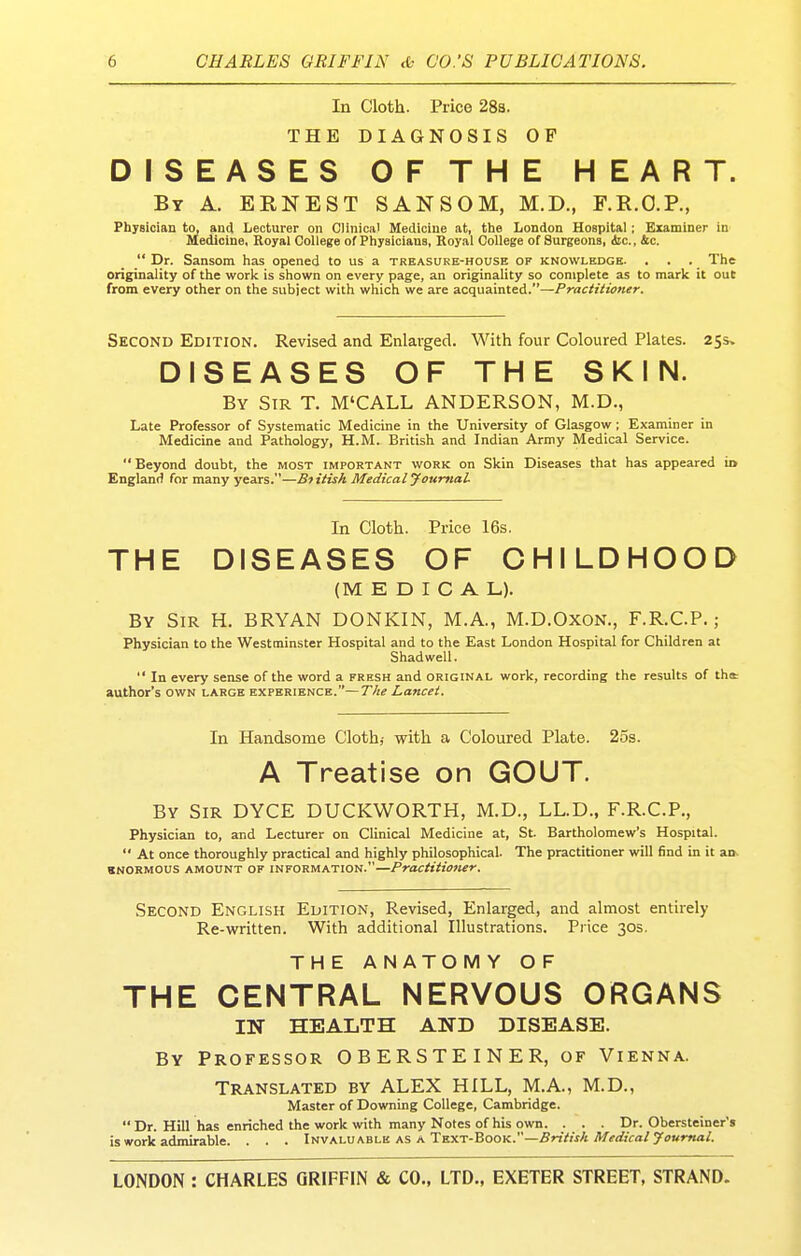 In Cloth. Price 288. THE DIAGNOSIS OF DISEASES OF THE HEART. By a. EENEST SANSOM, M.D., F.R.O.P., Physician to, and Lecturer on Clinical Medicine at, ttie London Hospital; Examiner in Medicine, Royal College of Physicians, Royal College of Surgeons, <fcc., &c.  Dr. Sansom has opened to us a treasure-house of knowledge. , . . The originality of the work is shown on every page, an originality so complete as to mark it out from every other on the subject with which we are acquainted.—PractUiener. Second Edition. Revised and Enlarged. With four Coloured Plates. 255* DISEASES OF THE SKIN. By Sir T. M'CALL ANDERSON, M.D., Late Professor of Systematic Medicine in the University of Glasgow; Examiner in Medicine and Pathology, H.M. British and Indian Army Medical Service.  Beyond doubt, the most important work on Skin Diseases that has appeared io England for many years.—Btitish Medical yourftal In Cloth. Price 16s. THE DISEASES OF CHILDHOOD (MEDICAL). By Sir H. BRYAN DONKIN, M.A., M.D.OxoN., F.R.C.P.; Physician to the Westminster Hospital and to the East London Hospital for Children at Shad well.  In every sense of the word a fresh and original work, recording the results of th* author's own large kxpkriknck.—T/ie Lancet. In Handsome Cloth,- with a Coloured Plate. 2os. A Treatise on GOUT By Sir DYCE DUCKWORTH, M.D., LL.D., F.R.C.P., Physician to, and Lecturer on Clinical Medicine at, St Bartholomew's Hospital.  At once thoroughly practical and highly philosophical. The practitioner will find in it an- BNORMOUS amount OF INFORMATION.—Practitiofier. Second English Edition, Revised, Enlarged, and almost entirely Re-written. With additional Illustrations. Price 30s. THE ANATOMY OF THE CENTRAL NERVOUS ORGANS IN HEALTH AND DISEASE. By Professor OBERSTEINER, of Vienna. Translated by ALEX HILL, M.A., M.D., Master of Downing College, Cambridge.  Dr. Hill has enriched the work with many Notes of his own. ... Dr. Obersteiner's is work adiiirable. . . . Invaluable as a Text-Book.—5riV»xA Af^rfjVa/yawr««/.