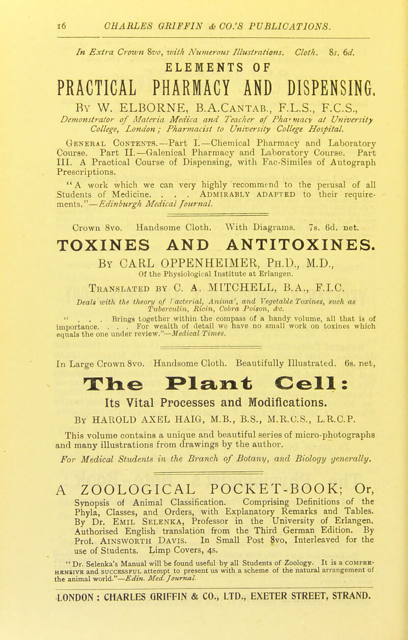 In Extra Crown 8w, ^vilh Numerous Illustrations. Cloth. %s. 6d. ELEMENTS OF PRACTICAL PHARMACY AND DISPENSING. By W. ELBORNE, B.A.Cantab., F.L.S., F.C.S., Demonstrator of Materia Medica and Teacher of Pha^ macv at University College, London; Pharmacist to University College Hospital. General Content.?.—Part I.—Chemical Pharmaej' and Laboratory Covirae. Part II.—Galenical Pharmacy and Laboratory Course. Part III. A Practical Course of Dispensing, with Fac-Similes of Autograph Prescriptions. A work which we can veiy highly recommend to Ihe perusal of all Students of Medicine. . . . Admirably adapted to their require- ments.—Edinburgh Medical fotirnal. Crown 8vo. Handsome Cloth. With Diagrams. 7s. 6d. net. TOXINES AND ANTITOXINES. By carl OPPENHETMER, Ph.D., M.D., Of the Physiological Institute at Erlangen. Translated by C. A. MITCHELL, B.A., F.LC. Deal* with the theory of I'acterial, Anima', and Vegetable Toxines, sjich as Tuberculin, Ricin, Cobra Poison, ikc.  . . , Brings together within the compass of a handy volume, all that is of importance. . . . For wealth of detail we have no small work on toxines which equals the one under review.—il/edicai Times. In Large Crown 8vo. Handsome Cloth. Beautifully Illustrated. 6s. net, The F^lant Cell: Its Vital Processes and Modifications. By HAROLD AXEL HAIG, M.B., B.S., M.R.G.S., L.R.C.P. This volume contains a unique and beautiful series of micro-photographs and many illustrations from drawings by the author. For Medical Students in the Branch of Botany, and Biology generally. A ZOOLOGICAL POCKET-BOOK; Or, Synopsis of Animal Classification. Comprising Definitions of the Phyla, Classes, and Orders, with Explanatory Remarks and Tables. By Dr. Emil Selenka, Professor in the University of Erlangen. Authorised Enghsh translation from the Third German Edition. By Prof. AiNSWORTH Davis. In Small Post 8vo, Interleaved for the use of Students. Limp Covers, 4s.  Dr. Selenka's Manual will be found useful by all Students of Zoology. It is a comprk- HENSivK and SUCCESSFUL attempt to present us with a scheme of the natural arrangement o( the animal world.—Med. Journal.