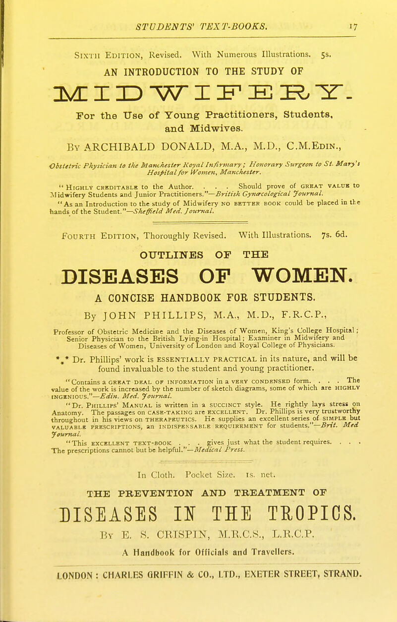 Sixth Edition, Revised. With Numerous Illustrations. 55. AN INTRODUCTION TO THE STUDY OF I 3D WI IF E I?. 2. For the Use of Young Practitioners, Students, and Midwives. By ARCHIBALD DONALD, M.A., M.D., C.M.Edin., Obstetric Physician to the Manchester Koyal htfirviary ; Honorary Surgeon to St. Mary't Hospital for IVomen, Manchester.  Highly creditable to the Author. . . . Should prove of grhat value to Jlidwifery Students and Junior Practitioners.—British Gymrcological Journal. As an Introduction to the study of Midwifery no better book could be placed in tke hands of the Student.—.S^A^^^W Med. Journal. Fourth Edition, Thoroughly Revised. With Illustrations. 7s. 6d. OUTLINES OF THE DISEASES OP WOMEN. A CONCISE HANDBOOK FOR STUDENTS. By JOHN PHILLIPS, M.A., M.D., F.R.C.P., Professor of Obstetric Medicine and the Diseases of Women, King's College Hospital ; Senior Physician to the British Lying-in Hospital; Examiner in Midwifery and Diseases of Women, University of London and Royal College of Physicians. *»* Dr. Phillips' work is ESSENTIALLY practical in its nature, and will be found invaluable to the student and young practitioner.  Contains a GREAT deal of information in a very condensed form. . . . The value of the work is increased by the number of sketch diagrams, some of which are highly INGENIOUS.—Edin. Med. Journal.  Dr. Phillip.s' Manual is written in a succinct style. He rightly lays stress on Anatomy. The passages on case-taking are excellent. Dr. Phillips is very trustworthy throughout in his views on therapeutics. He supplies an excellent series of simple but valuable prescriptions, an indispensable requirement for students.—Srit. Med Journal.  This EXCELLENT TEXT-BOOK . . . gives just what the student requires. . . . The prescriptions cannot but be helpful.—Press. In Cloth. Pocket Size. is. net. THE PREVENTION AND TREATMENT OF DISEASES IS THE TROPICS. By E. «. CRISPIN, M.KC.S., L.R.C.P. A Handbook for Officials and Travellers.