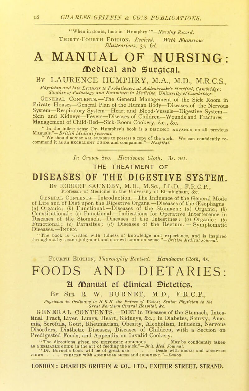 When in doubt, look in 'Humphry.'—Nursing Record. Thirty-Fourth Edition, Revised. With Ntttnerous Illustrations, y, 6d. A MANUAL OF NURSING: ^eOical ant) Surgical. By LAURENCE HUMPHRY, M.A., M.D, M.R.C.S., Physician mid late Lecttirer to Probationers at Addenbrooke's HosHtal, Cambridge; Teacher of Pathology and Examiner in Medici7ie, University of Cambridge. General Contents.—The General Management of the Sick Room in Private Houses—General Plan of the Human Body—Diseases of the Nervous System—Respiratory System—Heart and Blood-Vessels—Digestive System- Skin and Kidneys—Fevers—Diseases of Children—Wounds and Fractures- Management of Child-Bed—Sick-Room Cookery, &c., &c,  In the fullest sense Dr. Humphry's book is a distinct advance on all previous Manuals.—British Medical Journal.  We should advise all nurses to possess a copy of the work. We can confidently re- commend it as an excellent guide and companion.—Hospital. In Crown %vo. Handsome Cloth. 3s. net. THE TREATMENT OF DISEASES OF THE DIGESTIVE SYSTEM. By ROBERT SAUNDBY, M.D., M.Sc, LL.D., F.R.C.P., Professor of Medicine in the University of Birmingham, &c. General Contents.—iDtroduction.—The Influence of the General Mode of Life and of Diet upon the Digestive Organs.—Diseases of the CEsophagus (a) O rgauic; (6) Functional.—Diseases of the Stomach: (a) Organic; (6) Constitutional; (t) Functional.—Indications for Operative Interference in Diseases of the Stomach.—Diseases of tlie Intestines: (a) Organic; (6; Functional; (c) Parasites; (d) Diseases of the Rectum. — Symptomatic Diseases.—Index. The book is written with fulness of knowledge and experience, and is inspired- throughout by a sane judgment and shrewd common aenae.—British Medical Journal. FouKTH Edition, Thormigldy Revised. Handsome Cloth, 4s. FOODS AND DIETARIES: H /IDanixal of Clinical Dietetics. By Sir R W. BURNET, M.D., F.R.C.P., Physician in Ordinary to H.R.H. the Prince of Wales; Senior Physician to the Great Northern Central Hospital, Jcc. GENERAL CONTENTS.—DIET in Diseases of the Stomach, Intes- tinal Tract, Liver, Lungs, Heart, Kidneys, &c.; in Diabetes, Scurvy, Anae- mia, Scrofula, Gout, Rheumatism, Obesity, Alcoholism, Influenza, Nervous Disorders, Diathetic Diseases, Diseases of Children, with a Section on Predigested Foods, and Appendix on Invalid Cookery.  The directions given are nuLFORMLY judicious. . . . May be confidently taken as a rbliablb guide in the art of feeding the sick.—BriL Med. Journal.  Dr. Burnet's boolc will be of great use. . . Deals with broad and accepted VIEWS . . . treated with admirable sense and judgment.—Lancet.