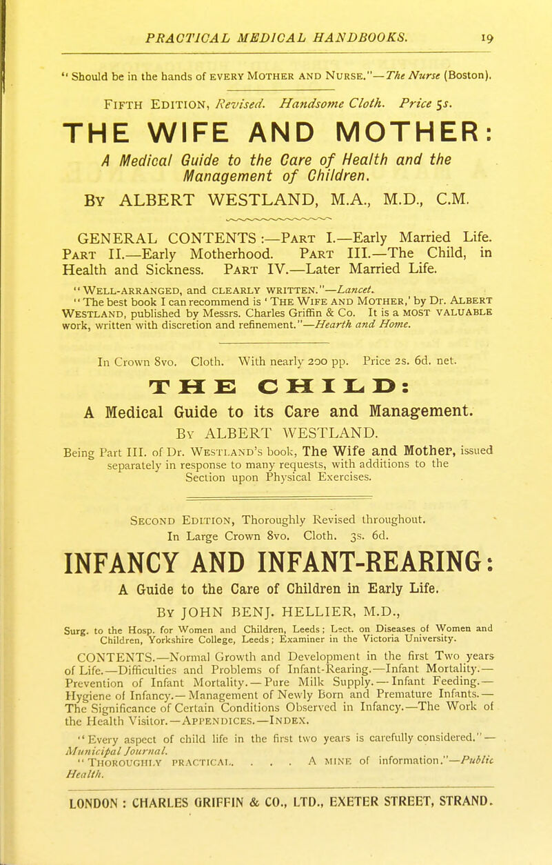  Should be in the hands of every Mother and Nurse.—T/^e Nurse (Boston). Fifth Edition, Revised. Handsome Cloth. Price $s. THE WIFE AND MOTHER: A Medical Guide to tfie Care of Health and the l^anagement of Children. By albert WESTLAND, M.A., M.D., CM. GENERAL CONTENTS :—Part L—Early Married Life. Part II.—Early Motherhood. Part III.—The Child, in Health and Sickness. Part IV,—Later Married Life. Well-arranged, and clearly written.—Lancet. The best book I can recommend is ' The Wife and Mother, by Dr. Albert Westland, published by Messrs. Charles Griffin & Co. It is a most valuable work, written with discretion and refinement.—Hearth and Home. In Crown 8vo. Cloth. With nearly 200 pp. Price 2s. 6d. net. THE C H I L r> : A Medical Guide to its Care and Management. By ALBERT WESTLAND. Being Part III. of Dr. Westland's book, The Wife and. Mother, issued separately in response to many requests, with additions to the Section upon Physical Exercises. Second Edition, Thoroughly Revised throughout. In Large Crown 8vo. Cloth. 3s. 6d. INFANCY AND INFANT-REARING: A Guide to the Care of Children in Early Life. By JOHN BENJ. HELLIER, M.D., Surg, to the Hosp. for Women and Children, Leeds; Lect. on Diseases of Women and Children, Yorkshire College, Leeds; Examiner in the Victoria University. CONTENTS.—Normal Growth and Development in the first Two years of Life.—Difficulties and Problems of Infant-Rearing.—Infant Mortality.— Prevention of Infant Mortality. —Pure Milk Supply. — Infant Feeding.— Hygiene of Infancy.—Management of Newly Born and Premature Infants.— The Significance of Certain Conditions Observed in Infancy.—The Work of the Health Visitor.-Appendices.—Index. Every aspect of child life in the first two years is carefully considered.— Municipal Journal. Thoroughly practicai A mine of information.—/»«/'/?£ Health.