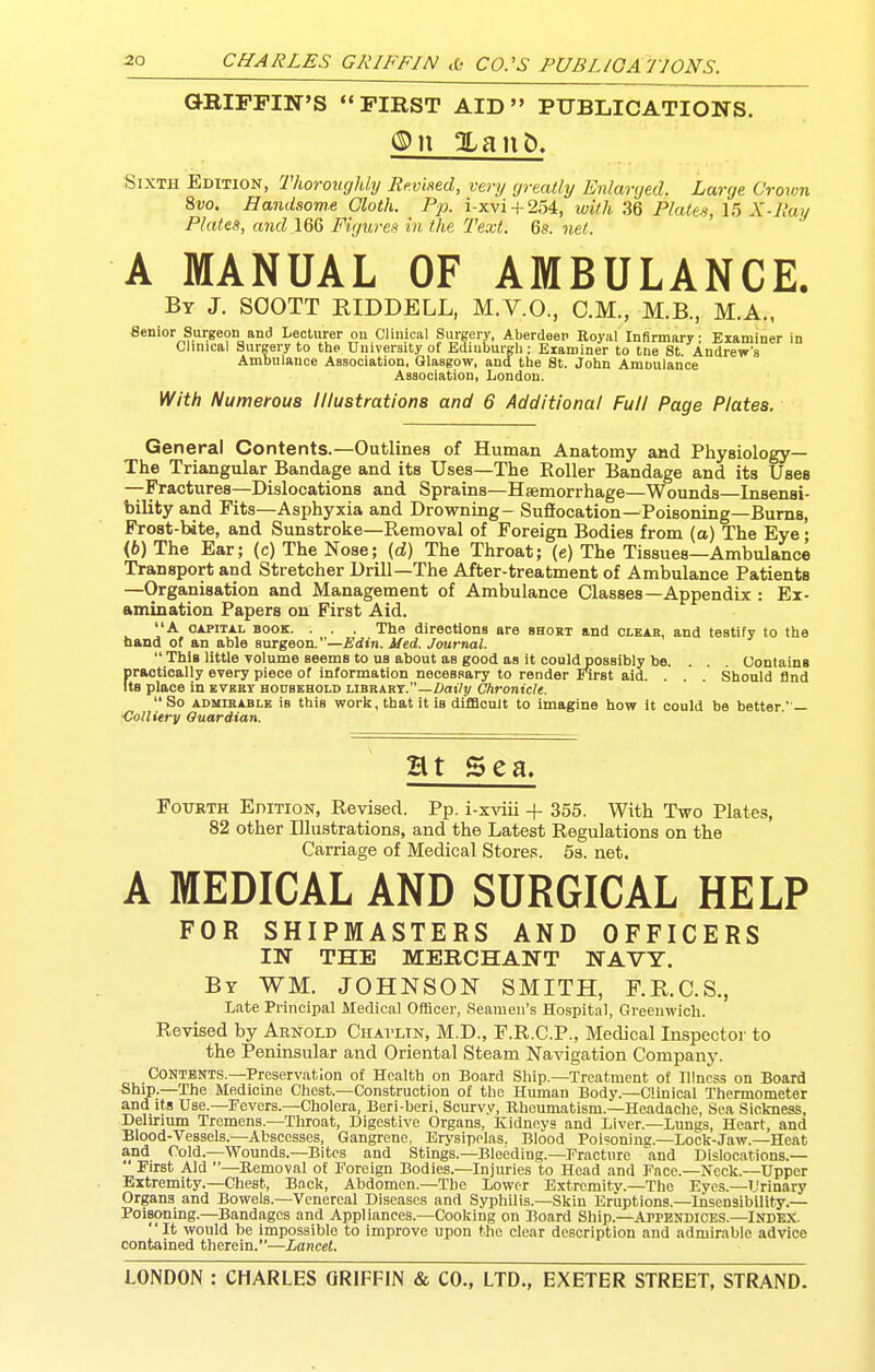 aRIPPIN'S FIRST AID PUBLICATIONS. ®\\ Xant), Sixth Edition, ThorougUy Rmhed, very greatly Enlarged. Lai •ge Crown 8vo. Handsome Gloth. Pp. i-xvi + 254, with 36 Platen, 15 X-Hay Plates, and 166 Figureii in the Text. 6s. net. A MANUAL OF AMBULANCE. By J. SOOTT RIDDBLL, M.V.O., CM., M.B., M.A., Benior Surgeon and Lecturer on Clinical Surgery, Aberdeen Royal Infirmary: Examiner in Clinical Surgery to the University of Ediuburgli; Examiner to tne St Andrew's Ambulance Association, Glasgow, and, the St. John Amoulance Association, London. With Numerous Illustrations and 6 Additional Full Page Plates. General Contents.—Outlines of Human Anatomy and Physiology— The Triangular Bandage and its Uses—The Roller Bandage and its Uses —Fractures—Dislocations and Sprains—Haemorrhage—Wounds—Insensi- bility and Fits—Asphyxia and Drowning- Sufiocation—Poisoning—Burns, Frost-bite, and Sunstroke—Removal of Foreign Bodies from (a) The Eye • (6) The Ear; (c) The Nose; (d) The Throat; (e) The Tissues—Ambulance Transport and Stretcher Drill—The After-treatment of Ambulance Patients —Organisation and Management of Ambulance Classes—Appendix : Ex- amination Papers on First Aid. A CAPITAL BOOK. . . . The directions are short and clear, and testify to the band of an able surgeon.—Edin. Med. Journal. This little volume seems to us about as good as it couldpossibly be. . . . Contains practically every piece of information necessary to render Eli-st aid. . . . Should find Its place in every hootbhold library.—/)atV!/ Chronicle. So admirable is this work, that it is difBcult to imagine how it could be better— Colliery Quardian. Ht Sea, Fourth EnirioN, Revised. Pp. i-xviii + 355. With Two Plates, 82 other Illustrations, and the Latest Regulations on the Carriage of Medical Stores. 53. net. A MEDICAL AND SURGICAL HELP FOR SHIPMASTERS AND OFFICERS IN THE MERCHANT NAVY. By WM. JOHNSON SMITH, F.KC.S., Late Principal Medical Officer, Seamen's Hospital, Greenwich. Revised by Arnold Chavlin, M.D., F.R.C.P., Medical Inspector to the Peninsular and Oriental Steam Navigation Companj'. Contents.—Preservation of Health on Board Ship.—Treatment of Illness on Board Ship.—The Medicine Chest.—Construction of the Human Body.—Clinical Thermometer and its Use.—Fevers.—Cholera, Beri-beri, Scurv.v, Rheumatism.—Headache, Sea Sickness, Delirium Tremens.—Throat, Digestive Organs, Kidnovs and Liver.—Lungs, Heart, and Blood-Vessels.—Abscesses, Gangrene, Erysipelas. Blood Polsoninc-Lock-Jaw.—Heat and Cold.—Wounds.—Bites and Stings.—Bleeding.—Fractnre and Dislocations.—  First Aid —Removal of Foreign Bodies.—Injuries to Head and Face.—Neck.—Upper Extremity.—Chest, Back, Abdomen.—The Lower Extremity.—The Eyes.—Urinary Organs and Bowels.—Venereal Diseases and Syphilis.—Skin Eruptions.—Insensibility.— Poisoning.—Bandages and Appliances.—Cooking on Board Ship.—Appendices.—Index. It would be impossible to improve upon the clear description and admirable advice contained therein.—Lancet.