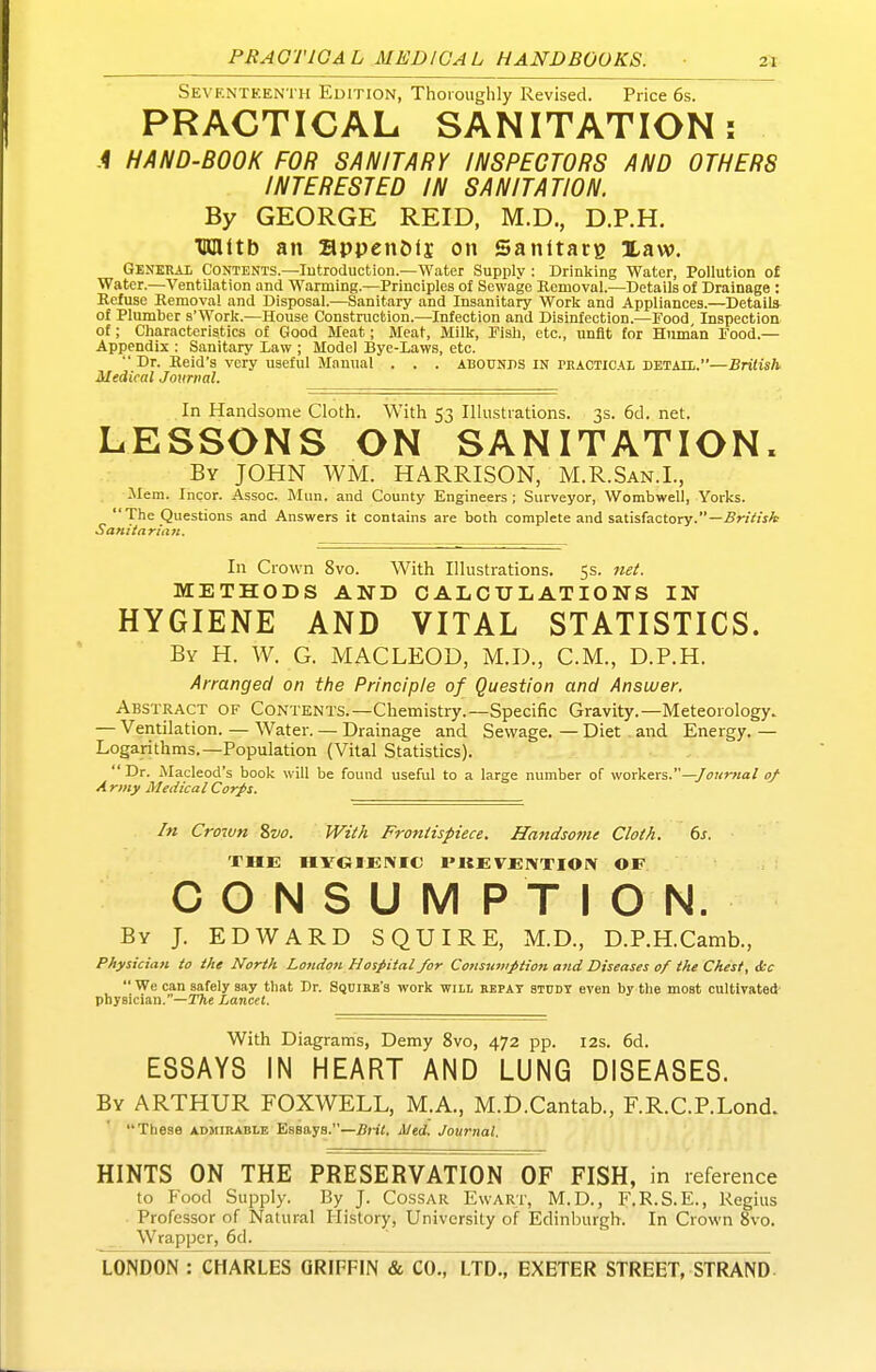 Seventeenth Edition, Thoroughly Revised. Price 6s. PRACTICAL SANITATION: A HAND-BOOK FOR SANITARY INSPECTORS AND OTHERS INTERESTED IN SANITATION. By GEORGE REID, M.D., D.P.H. TRUttb an appenOfj on Sanitarg Xaw. GENERAi Contents.—lutroduction.—Water Supply : Drinking Water, Pollution o£ Water.—Ventilation and Wanning.—Principles of Sewage Bomoval.—Details of Drainage : Refuse Removal and Disposal.—Sanitary and Insanitary Work and Appliances.—Details of Plumber s'Work.—House Construction.—Infection and Disinfection.—Food Inspection of; Characteristics of C4ood Meat; Meat, Milk, Fisli, etc., unfit for Human Food.— Appendix : Sanitary Law ; Model Bye-Laws, etc.  Dr. Reid's very useful Manual . . . ABOUNDS IN PRACTICAL DETATL.—British Medical Journal. In Handsome Cloth. With 53 Illustrations. 3s. 6d. net. LESSONS ON SANITATION. By JOHN WM. HARRISON, M.R.San.I., ilem. Incor. Assoc. Mun. and County Engineers ; Surveyor, Wombwell, Yorks. The Questions and Answers it contains are both complete and satisfactory.—.ffrjVuA Sani/aritirt. In Crown 8vo. With Illustrations. 55. METHODS AND CALCULATIONS IN HYGIENE AND VITAL STATISTICS. By H. W. G. MACLEOD, M.D., CM., D.P.H. Arranged on the Principle of Question and Answer. Abstract of Contents.—Chemistry.—Specific Gravity.—Meteorology. — Ventilation. — Water. — Drainage and Sewage. — Diet and Energy. — Logarithms.—Population (Vital Statistics).  Dr. Macleod's book will be found useful to a large number of workers.—/f«r«a/ a/ A rmy Medical Corps. In Crown 8vo. With Frontispiece. Handsome Cloth. 6s. THE HVOIEIMC I'KE VEIVTION OF CONSUMPTION. By J. EDWARD SQUIRE, M.D., D.P.H.Camb., Pfiysiciati to the North London Hospital/or Coiiswiipiion and Diseases of the Chest, &c  We can safely say that Dr. Squire's work will bepat study even by the most cultivated- physician.—ITie Lancet. With Diagrams, Demy 8vo, 472 pp. 12s. 6d. ESSAYS IN HEART AND LUNG DISEASES. By ARTHUR FOXWELL, M.A., M.D.Cantab., F.R.C.P.Lond. These admibable Essays.—Bril. Med. Journal. HINTS ON THE PRESERVATION OF FISH, in reference to Food Supply. By J. Cossar Ewart, M.D., F.R.S.E., Regius ■ Professor of Natural History, University of Edinburgh. In Crown 8vo. Wrapper, 6d.