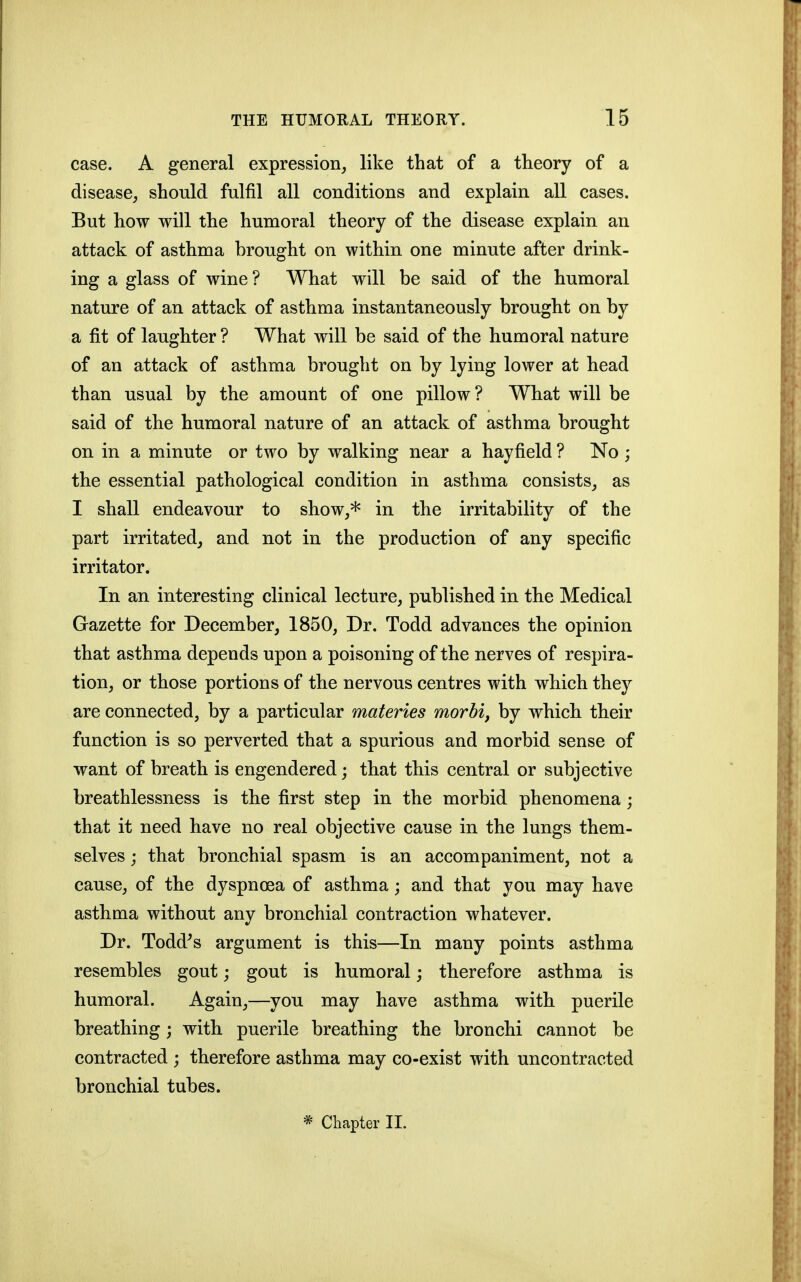 case. A general expression, like that of a theory of a disease, should fulfil all conditions and explain all cases. But how will the humoral theory of the disease explain an attack of asthma brought on within one minute after drink- ing a glass of wine ? What will be said of the humoral nature of an attack of asthma instantaneously brought on by a fit of laughter ? What will be said of the humoral nature of an attack of asthma brought on by lying lower at head than usual by the amount of one pillow? What will be said of the humoral nature of an attack of asthma brought on in a minute or two by walking near a hayfield ? No ; the essential pathological condition in asthma consists, as I shall endeavour to show,* in the irritability of the part irritated, and not in the production of any specific irritator. In an interesting clinical lecture, published in the Medical Gazette for December, 1850, Dr. Todd advances the opinion that asthma depends upon a poisoning of the nerves of respira- tion, or those portions of the nervous centres with which they are connected, by a particular materies morbi, by which their function is so perverted that a spurious and morbid sense of want of breath is engendered; that this central or subjective breathlessness is the first step in the morbid phenomena; that it need have no real objective cause in the lungs them- selves ; that bronchial spasm is an accompaniment, not a cause, of the dyspnoea of asthma; and that you may have asthma without any bronchial contraction whatever. Dr. Todd^s argument is this—In many points asthma resembles gout; gout is humoral j therefore asthma is humoral. Again,—you may have asthma with puerile breathing; with puerile breathing the bronchi cannot be contracted ; therefore asthma may co-exist with uncontracted bronchial tubes. * Chapter 11.