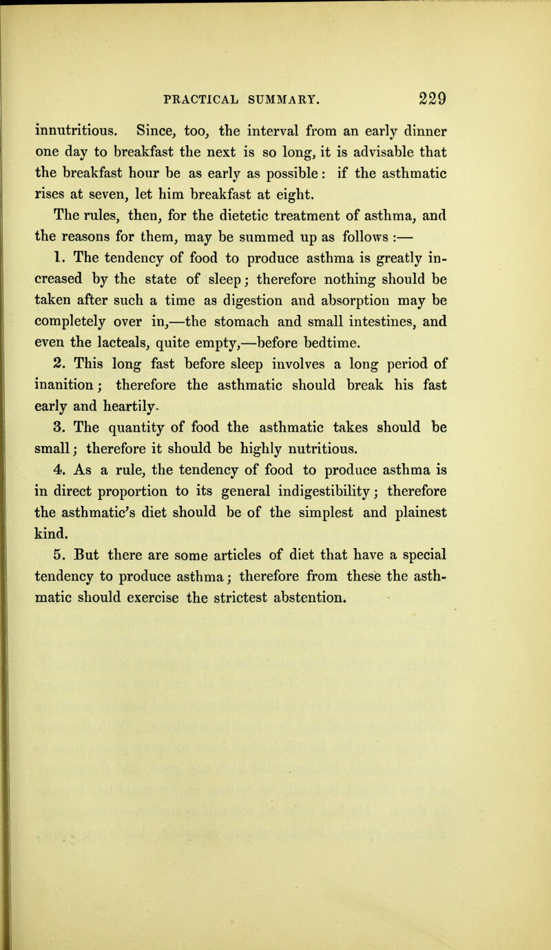 innutritious. Since, too, the interval from an early dinner one day to breakfast the next is so long, it is advisable that the breakfast hour be as early as possible: if the asthmatic rises at seven, let him breakfast at eight. The rules, then, for the dietetic treatment of asthma, and the reasons for them, may be summed up as follows :— 1. The tendency of food to produce asthma is greatly in- creased by the state of sleep; therefore nothing should be taken after such a time as digestion and absorption may be completely over in,—the stomach and small intestines, and even the lacteals, quite empty,—before bedtime. 2. This long fast before sleep involves a long period of inanition; therefore the asthmatic should break his fast early and heartily- 3. The quantity of food the asthmatic takes should be small; therefore it should be highly nutritious. 4. As a rule, the tendency of food to produce asthma is in direct proportion to its general indigestibility; therefore the asthmatic^s diet should be of the simplest and plainest kind. 5. But there are some articles of diet that have a special tendency to produce asthma; therefore from these the asth- matic should exercise the strictest abstention.