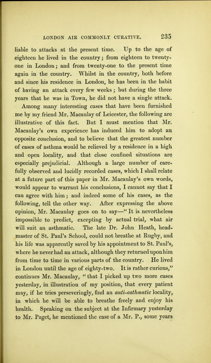 liable to attacks at the present time. Up to the age of eighteen he lived in the country; from eighteen to twenty- one in London; and from twenty-one to the present time again in the country. Whilst in the country, both before and since his residence in London, he has been in the habit of having an attack every few weeks ; but during the three years that he was in Town, he did not have a single attack. Among many interesting cases that have been furnished me by my friend Mr. Macaulay of Leicester, the following are illustrative of this fact. But I must mention that Mr. Macaulay^s own experience has induced him to adopt an opposite conclusion, and to believe that the greatest number of cases of asthma would be relieved by a residence in a high and open locality, and that close confined situations are especially prejudicial. Although a large number of care- fully observed and lucidly recorded cases, which I shall relate at a future part of this paper in Mr. Macaulay^s own words, would appear to warrant his conclusions, I cannot say that I can agree wdth him; and indeed some of his cases, as the following, tell the other way. After expressing the above opinion, Mr. Macaulay goes on to say—It is nevertheless impossible to predict, excepting by actual trial, what air will suit an asthmatic. The late Dr. John Heath, head- master of St. Paul's School, could not breathe at Rugby, and his life was apparently saved by his appointment to St. PauPs, where he never had an attack, although they returned upon him from time to time in various parts of the country. He lived in London until the age of eighty-two. It is rather curious,^' continues Mr. Macaulay,  that I picked up two more cases yesterday, in illustration of my position, that every patient may, if he tries perseveringly, find an anti-asthmatic locality, in which he will be able to breathe freely and enjoy his health. Speaking on the subject at the Infirmary yesterday to Mr. Paget, he mentioned the case of a Mr. P., some years