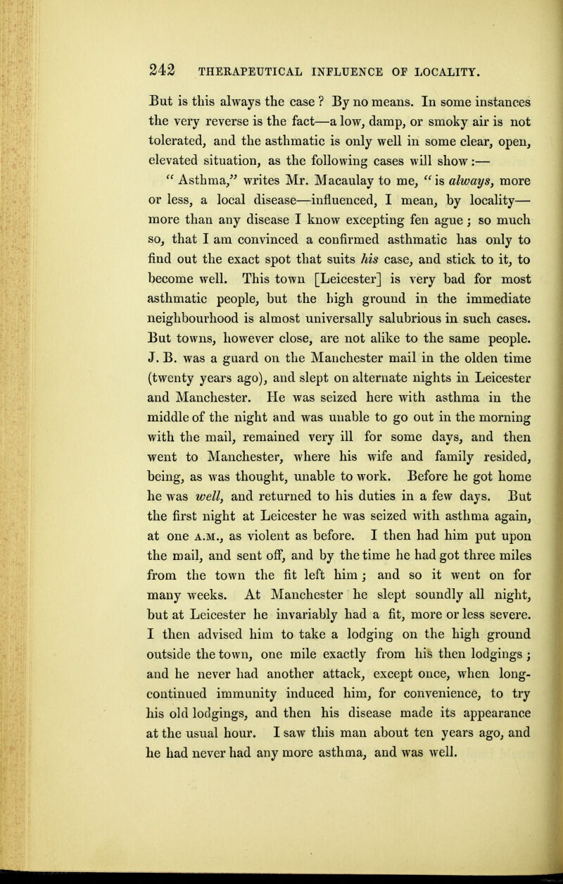 But is this always the case ? By no means. In some instances the very reverse is the fact—a low, damp, or smoky air is not tolerated, and the asthmatic is only well in some clear, open, elevated situation, as the following cases will show;—  Asthma,^^ writes Mr. Macaulay to me,  is always, more or less, a local disease—influenced, I mean, by locality— more than any disease I know excepting fen ague ; so much so, that I am convinced a confirmed asthmatic has only to find out the exact spot that suits his case, and stick to it, to become well. This town [Leicester] is very bad for most asthmatic people, but the high ground in the immediate neighbourhood is almost universally salubrious in such cases. But towns, however close, are not alike to the same people. J. B. was a guard on the Manchester mail in the olden time (twenty years ago), and slept on alternate nights in Leicester and Manchester. He was seized here with asthma in the middle of the night and was unable to go out in the morning with the mail, remained very ill for some days, and then went to Manchester, where his wife and family resided, being, as was thought, unable to work. Before he got home he was well, and returned to his duties in a few days. But the first night at Leicester he was seized with asthma again, at one a.m., as violent as before. I then had him put upon the mail, and sent ofl, and by the time he had got three miles from the town the fit left him ; and so it went on for many weeks. At Manchester he slept soundly all night, but at Leicester he invariably had a fit, more or less severe. I then advised him to take a lodging on the high ground outside the town, one mile exactly from his then lodgings; and he never had another attack, except once, when long- continued immunity induced him, for convenience, to try his old lodgings, and then his disease made its appearance at the usual hour. I saw this man about ten years ago, and he had never had any more asthma, and was well.