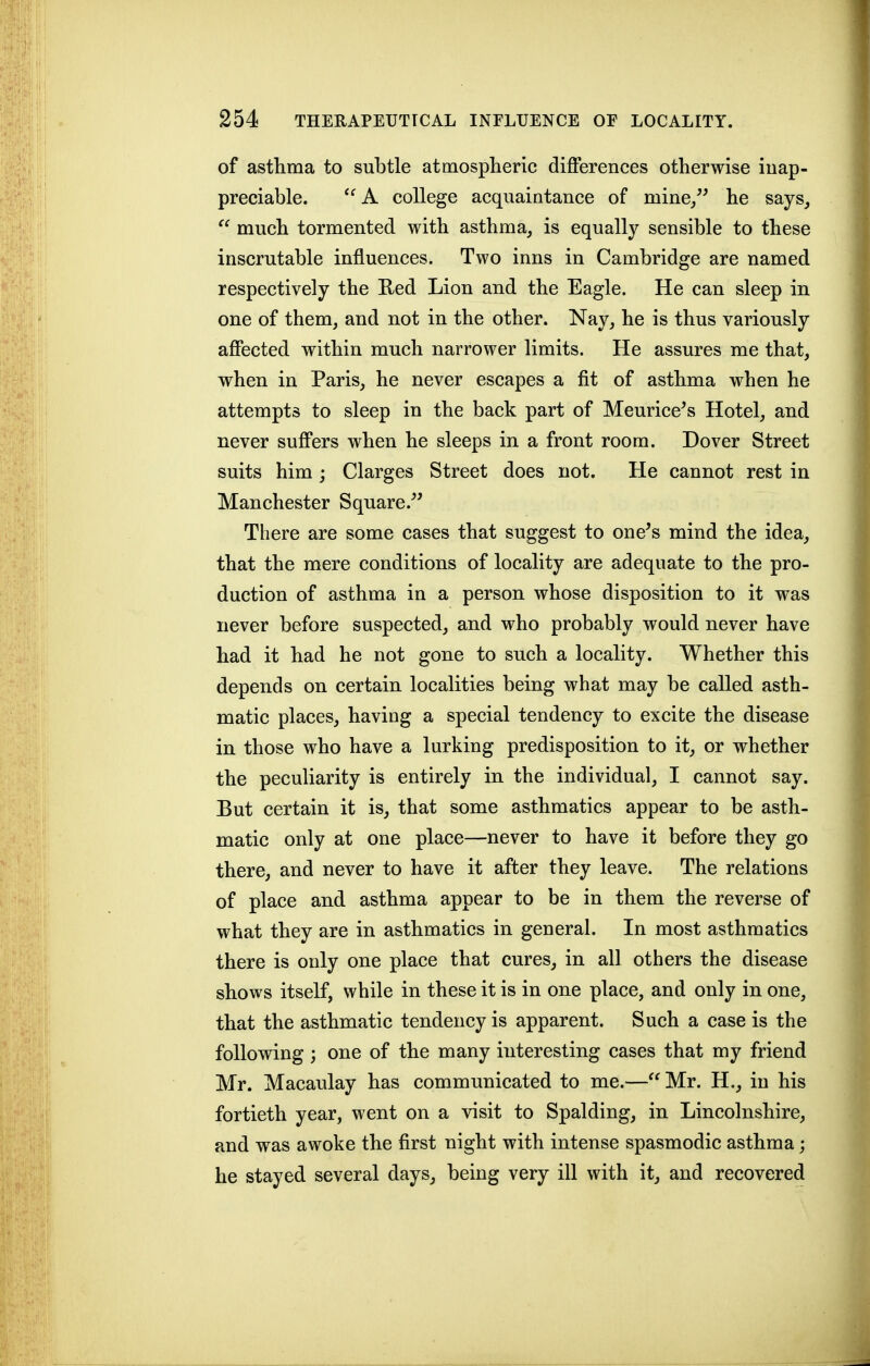 of astlima to subtle atmospheric differences otherwise iuap- preciable. '^A college acquaintance of mine/^ he says,  much tormented with asthma, is equally sensible to these inscrutable influences. Two inns in Cambridge are named respectively the Ked Lion and the Eagle. He can sleep in one of them, and not in the other. Nay, he is thus variously affected within much narrower limits. He assures me that, when in Paris, he never escapes a fit of asthma when he attempts to sleep in the back part of Meurice^s Hotel, and never suffers when he sleeps in a front room. Dover Street suits him; Clarges Street does not. He cannot rest in Manchester Square.^' There are some cases that suggest to one's mind the idea, that the mere conditions of locality are adequate to the pro- duction of asthma in a person whose disposition to it was never before suspected, and who probably would never have had it had he not gone to such a locality. Whether this depends on certain localities being what may be called asth- matic places, having a special tendency to excite the disease in those who have a lurking predisposition to it, or whether the peculiarity is entirely in the individual, I cannot say. But certain it is, that some asthmatics appear to be asth- matic only at one place—never to have it before they go there, and never to have it after they leave. The relations of place and asthma appear to be in them the reverse of what they are in asthmatics in general. In most asthmatics there is only one place that cures, in all others the disease shows itself, while in these it is in one place, and only in one, that the asthmatic tendency is apparent. Such a case is the following; one of the many interesting cases that my friend Mr. Macaulay has communicated to me.— Mr. H., in his fortieth year, went on a visit to Spalding, in Lincolnshire, and was awoke the first night with intense spasmodic asthma; he stayed several days, being very ill with it, and recovered