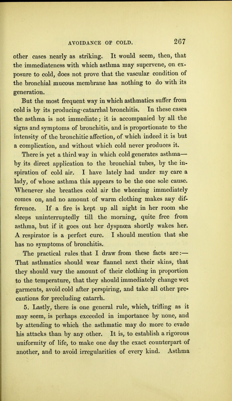 other cases nearly as striking. It would seem^ then, that the immediateness with which asthma may supervene, on ex- posure to cold, does not prove that the vascular condition of the bronchial mucous membrane has nothing to do with its generation. But the most frequent way in which asthmatics suflPer from cold is by its producing* catarrhal bronchitis. In these cases the asthma is not immediate; it is accompanied by all the signs and symptoms of bronchitis, and is proportionate to the intensity of the bronchitic affection, of which indeed it is but a complication, and without which cold never produces it. There is yet a third way in which cold generates asthma— by its direct application to the bronchial tubes, by the in- spiration of cold air. I have lately had under my care a Isidjj of whose asthma this appears to be the one sole cause. Whenever she breathes cold air the wheezing immediately comes on, and no amount of warm clothing makes any dif- ference. If a fire is kept up all night in her room she sleeps uninterruptedly till the morning, quite free from asthma, but if it goes out her dyspnoea shortly wakes her. A respirator is a perfect cure. I should mention that she has no symptoms of bronchitis. The practical rules that I draw from these facts are:— That asthmatics should wear flannel next their skins, that they should vary the amount of their clothing in proportion to the temperature, that they should immediately change wet garments, avoid cold after perspiring, and take all other pre^ cautions for precluding catarrh. 5. Lastly, there is one general rule, which, trifling as it may seem, is perhaps exceeded in importance by none, and by attending to which the asthmatic may do more to evade his attacks than by any other. It is, to establish a rigorous uniformity of life, to make one day the exact counterpart of another, and to avoid irregularities of every kind. Asthma