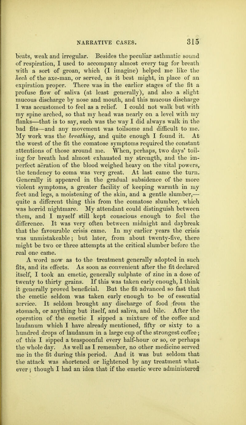 beats, weak and irregular. Besides the peculiar asthmatic sound of respiration, I used to accompany almost every tug for breath with a sort of groan, which (I imagine) helped me like the hech of the axe-man, or served, as it best might, in place of an expiration proper. There was in the earlier stages of the fit a profuse flow of saliva (at least generally), and also a slight mucous discharge by nose and mouth, and this mucous discharge I was accustomed to feel as a relief. I could not walk but with my spine arched, so that my head was nearly on a level with my flanks—that is to say, such was the way I did always walk in the bad fits—and any movement was toilsome and difficult to me. My work was the Ireathing, and quite enough I found it. At the worst of the fit the comatose symptoms required the constant attentions of those around me. When, perhaps, two days' toil- ing for breath had almost exhausted my strength, and the im- perfect aeration of the blood weighed heavy on the vital powers, the tendency to coma was very great. At last came the turn. Grenerally it appeared in the gradual subsidence of the more violent symptoms, a greater facility of keeping warmth in my feet and legs, a moistening of the skin, and a gentle slumber,— quite a different thing this from the comatose slumber, which was horrid nightmare. My attendant could distinguish between them, and I myself still kept conscious enough to feel the diff'erence. It was very often between midnight and daybreak that the favourable crisis came. In my earlier years the crisis was unmistakeable; but later, from about twenty-five, there might be two or three attempts at the critical slumber before the real one came. A word now as to the treatment generally adopted in such fits, and its effects. As soon as convenient after the fit declared itself, I took an emetic, generally sulphate of zinc in a dose of twenty to thirty grains. If this was taken early enough, I think it generally proved beneficial. But the fit advanced so fast that the emetic seldom was taken early enough to be of essential service. It seldom brought any discharge of food from the stomach, or anything but itself, and saliva, and bile. After the operation of the emetic I sipped a mixture of the coff^ee and laudanum which I have already mentioned, fifty or sixty to a hundred drops of laudanum in a large cup of the strongest cofiTee; of this I sipped a teaspoonful every half-hour or so, or perhaps the whole day. As well as I remember, no other medicine served me in the fit during this period. And it was but seldom that the attack was shortened or lightened by any treatment what- ever ; though I had an idea that if the emetic were administered