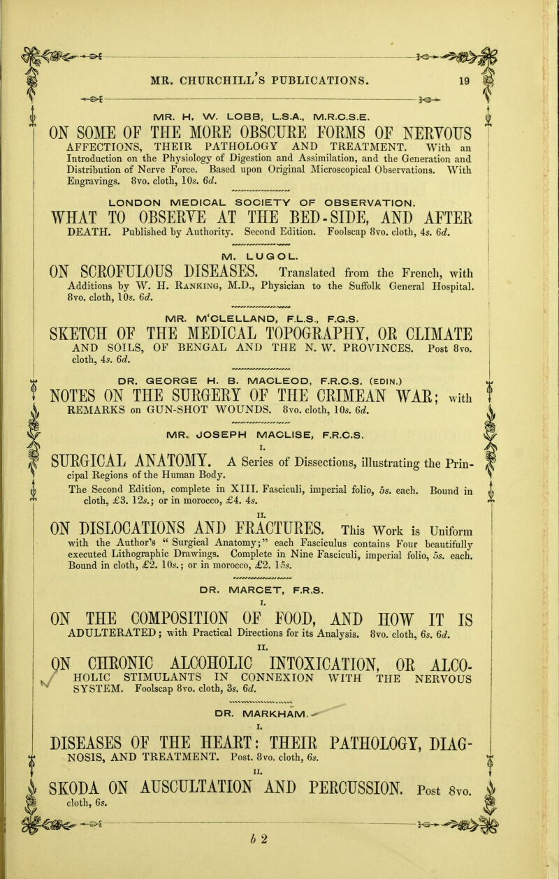 -^^^^^ MR. Churchill's publications. 19 ^ —3^^ \ MR. H. W. LOBB, L.S.A., M.R.C.S.E. j ON SOME OF THE MOEE OBSCUEE FOEMS OF NEEYOUS i AFFECTIONS, THEIR PATHOLOGY AND TREATMENT. With an I Introduction on the Physiology of Digestion and Assimilation, and the Generation and ! Distribution of Nerve Force. Based upon Original Microscopical Observations. With j Engravings. 8vo. cloth, 10s. Qd. j LONDON MEDICAL SOCIETY OF OBSERVATION. j WHAT TO OBSERYE AT THE BED-SIDE, AND AFTER I DEATH. Published by Authority. Second Edition. Foolscap 8vo. cloth, 4s. 6c?. j M. LUGOL. ! ON SCEOFULOTJS DISEASES. Translated from the French, with Additions by W. H. Ranking, M.D., Physician to the Suffolk General Hospital. 8vo. cloth, 10s. M. ^ MR. M'CLELLAND, F.L.S., F.G.S. SKETCH OF THE MEDICAL TOPOGEAPHY, OE CLIMATE AND SOILS, OF BENGAL AND THE N. W. PROVINCES. Post 8vo. cloth, 4s. Qd. DR. GEORGE H. B. MACLEOD, F.R.C.S. (EDIN.) NOTES ON THE SUEGEEY OF THE CEIMEAN WAE; with REMARKS on GUN-SHOT WOUNDS. 8vo, cloth, 10s. Qd, MR. JOSEPH MACLISE, F.R.C.S. I. SURGICAL ANATOMY, a Series of Dissections, illustrating the Prin- cipal Regions of the Human Body. The Second Edition, complete in XIII. Fasciculi, imperial folio, 5s. each. Bound in cloth, £3. 12s.; or in morocco, £4. 4s. ON DISLOCATIONS AND FRACTURES. This Work is Uniform with the Author's  Surgical Anatomy; each Fasciculus contains Four beautifully executed Lithographic Drawings. Complete in Nine Fasciculi, imperial folio, 5s. each. Bound in cloth, £2. 10s.; or in morocco, £2. 15s. DR. MARCET, F.R.S. I. ON THE COMPOSITION OF FOOD, AND HOW IT IS ADULTERATED ; with Practical Directions for its Analysis. 8vo. cloth, 6s. Qd. ON CHEONIC ALCOHOLIC  intoxication, OE ALCO- HOLIC STIMULANTS IN CONNEXION WITH THE NERVOUS SYSTEM. Foolscap 8vo. cloth, 3s. Qd. DR. MARKHAM.-- I. DISEASES OF THE HEART: THEIR PATHOLOGY, DIAG- NOSIS, AND TREATMENT. Post. 8vo. cloth, 6s. I SKODA ON auscultation AND PERCUSSION. Post 8vo. ^ cloth, 6s. -©^ ■ ■ -5^-^ b 2