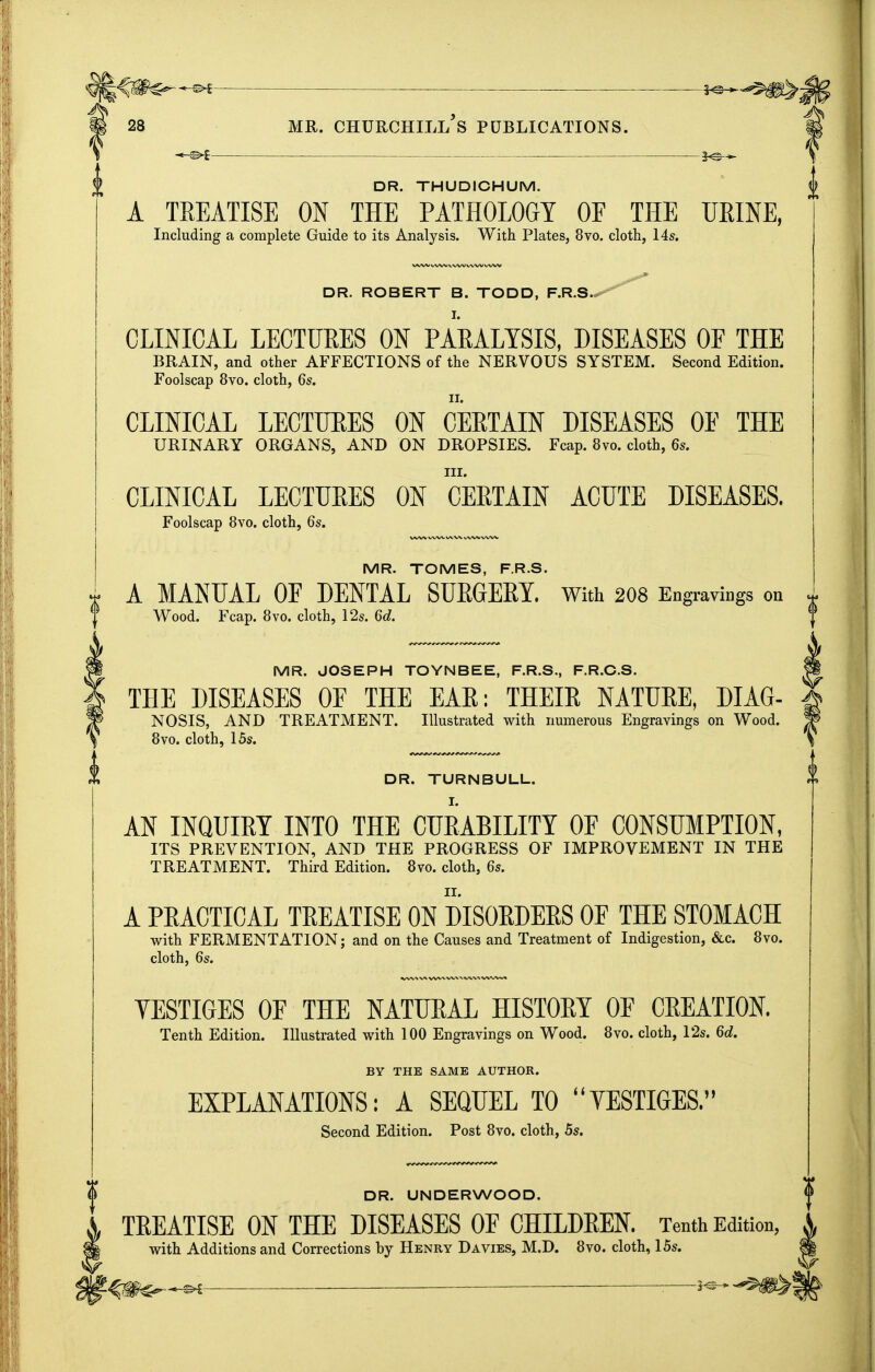 --^ DR. THUDICHUM. A TREATISE ON THE PATHOLOGY OF THE URINE, Including a complete Guide to its Analysis. With Plates, 8vo. cloth, 14s. DR. ROBERT B. TODD, F.R.S.^'^ CLINICAL LECTUEES ON PAEALTSIS, DISEASES OE THE BRAIN, and other AFFECTIONS of the NERVOUS SYSTEM. Second Edition. Foolscap 8vo. cloth, 6s. CLINICAL LECTUEES ON CEETAIN DISEASES OE THE URINARY ORGANS, AND ON DROPSIES. Fcap. 8vo. cloth, 6s. III. CLINICAL LECTURES ON CERTAIN ACUTE DISEASES. Foolscap 8vo. cloth, 6s. MR. TOMES, F.R.S. A MANUAL OF DENTAL SUEGEEY. with 208 Engraviogs on Wood. Fcap. 8vo. cloth, 12s. 6d. MR. JOSEPH TOYNBEE, F.R.S., F.R.C.S. THE DISEASES OF THE EAR; THEIR NATURE, DIAG- NOSIS, AND TREATMENT. Illustrated with numerous Engravings on Wood. 8vo. cloth, 15s. DR. TURNBULL. AN INQUIRY INTO THE CURABILITY OF CONSUMPTION, ITS PREVENTION, AND THE PROGRESS OF IMPROVEMENT IN THE TREATMENT. Third Edition. 8vo. cloth, 6s. A PRACTICAL TREATISE ON DISORDERS OF THE STOMACH with FERMENTATION; and on the Causes and Treatment of Indigestion, &c. 8vo. cloth, 6s. VESTIGES OF THE NATURAL HISTORY OF CREATION. Tenth Edition. Illustrated with 100 Engravings on Wood. 8vo. cloth, 12s. 6d. BY THE SAME AUTHOR. EXPLANATIONS: A SEQUEL TO YESTIGES. Second Edition. Post Bvo. cloth, 5s. DR. UNDERWOOD. TEEATISE ON THE DISEASES OF CHILDEEN. Tenth Edition, with Additions and Corrections by Henry Davies, M.D. 8vo. cloth, 15s. ^ : 5-