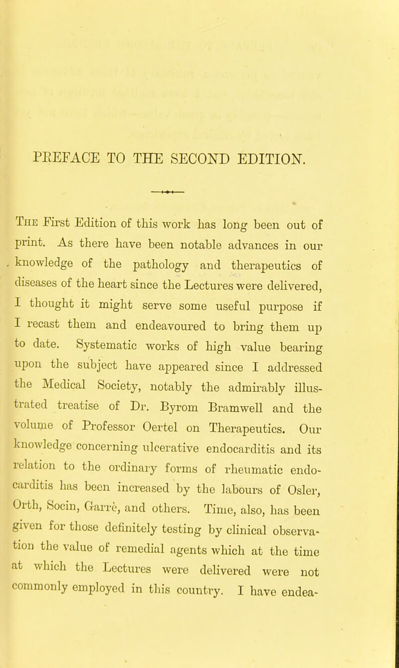 The .First Edition of this work has long been out of print. As there have been notable advances in our knowledge of the pathology and therapeutics of diseases of the heart since the Lectures were delivered, I thought it might serve some useful purpose if I recast them and endeavoured to bring them up to date. Systematic works of high value bearing upon the subject have appeared since I addressed the Medical Society, notably the admirably illus- trated treatise of Dr. Byrom Bramwell and the volume of Professor Oertel on Therapeutics. Our knowledge concerning ulcerative endocarditis and its relation to the ordinary forms of rheumatic endo- carditis has been increased by the labours of Osier, Orth, Socin, Garre, and others. Time, also, has been given for those definitely testing by clinical observa- tion the value of remedial agents which at the time at which the Lectures were delivered were not commonly employed in this country. I have endea-