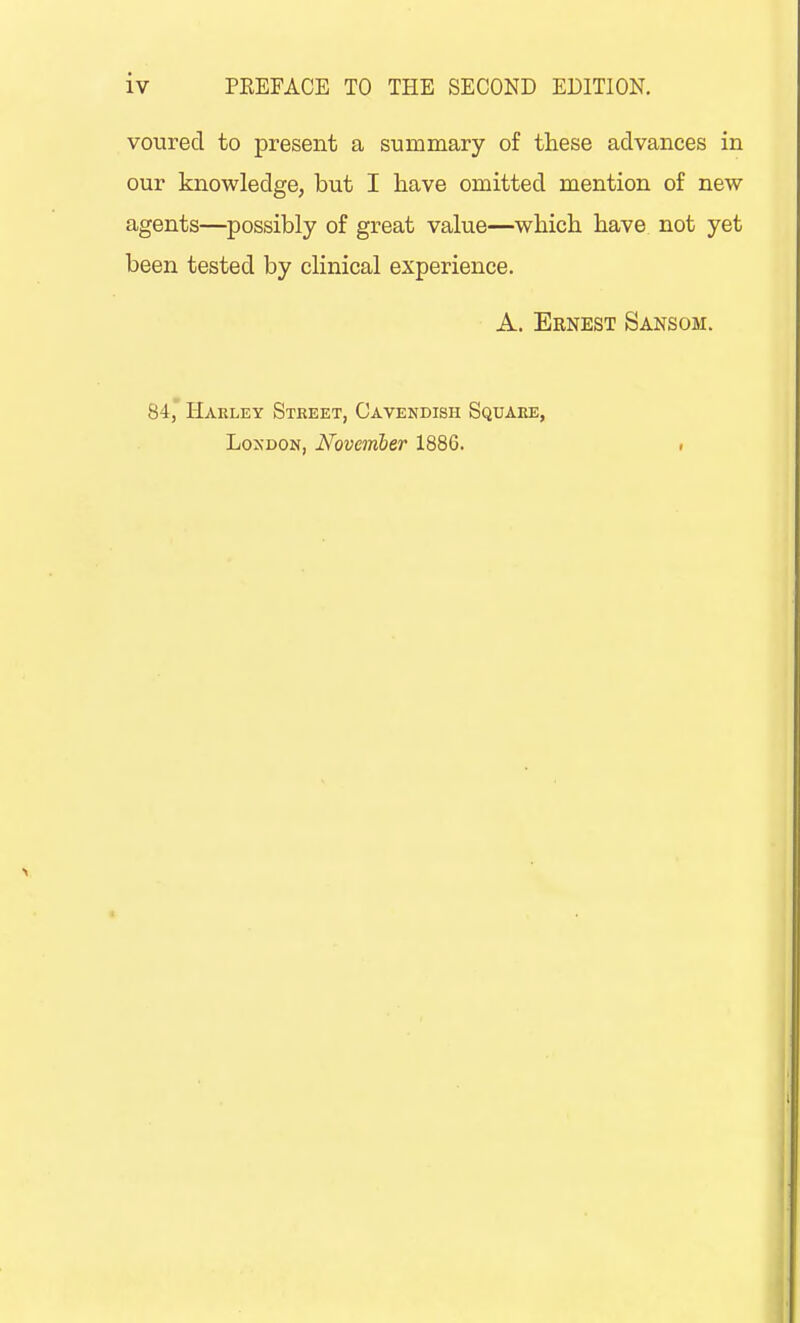 voured to present a summary of these advances in our knowledge, but I have omitted mention of new agents—possibly of great value—which have not yet been tested by clinical experience. A. Ernest Sanson. 84, Hakley Street, Cavendish Square, Loxdon, November 1886. .