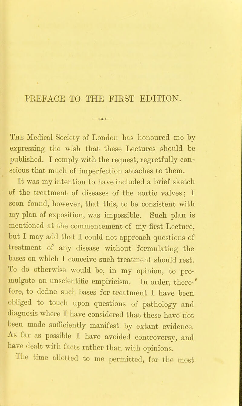 The Medical Society of London has honoured me by expressing the wish that these Lectures should be published. I comply with the request, regretfully con- scious that much of imperfection attaches to them. It was my intention to have included a brief sketch of the treatment of diseases of the aortic valves; I soon found, however, that this, to be consistent with my plan of exposition, was impossible. Such plan is mentioned at the commencement of my first Lecture, but I may add that I could not approach questions of treatment of any disease without formulating the bases on which I conceive such treatment should, rest. To do otherwise would be, in my opinion, to pro- mulgate an unscientific empiricism. In order, there-* fore, to define such bases for treatment I have been obliged to touch upon questions of pathology and diagnosis where I have considered that these have not been made sufficiently manifest by extant evidence. As far as possible I have avoided controversy, and have dealt with facts rather than with opinions. The time allotted to me permitted, for the most