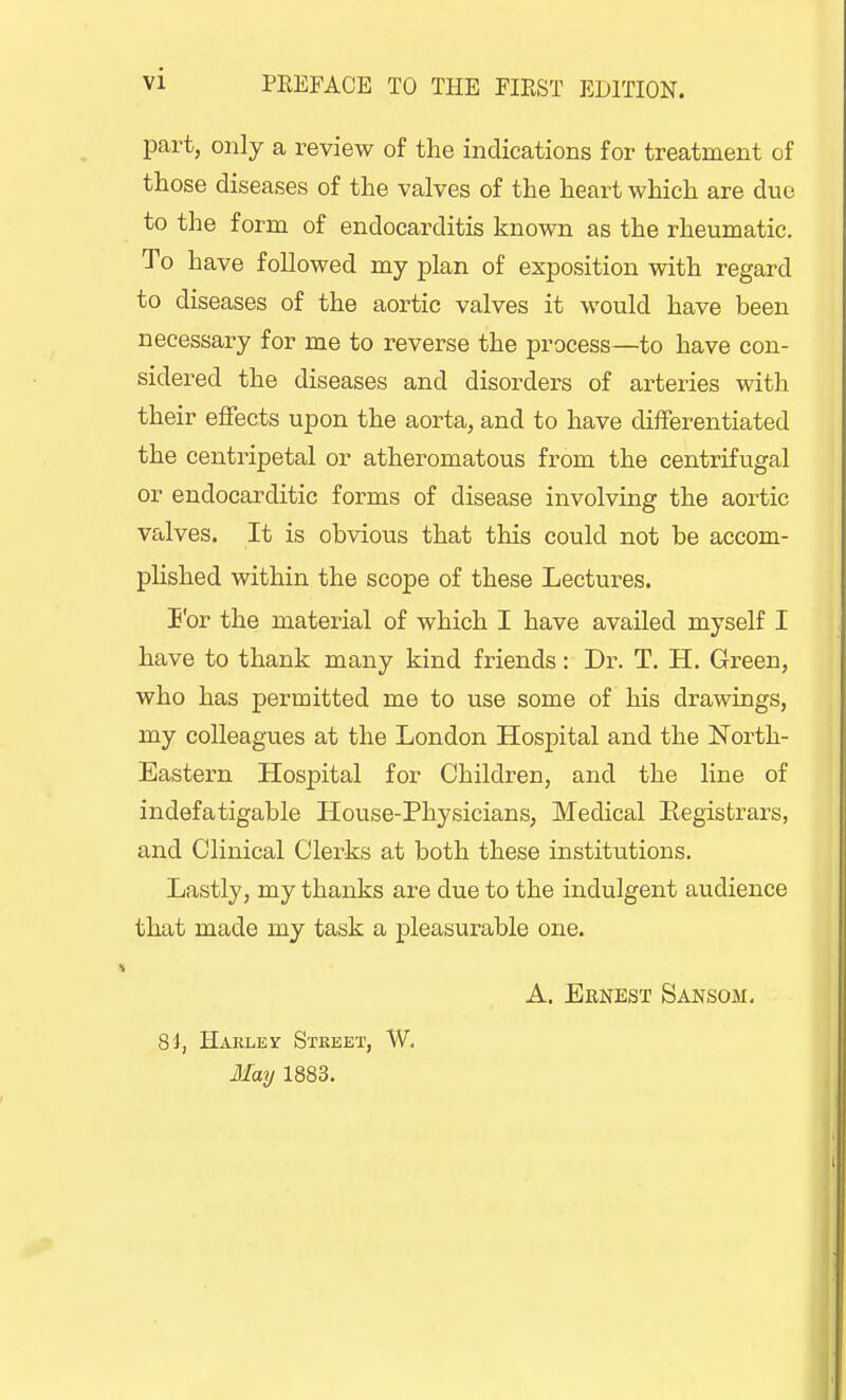 part, only a review of the indications for treatment of those diseases of the valves of the heart which are due to the form of endocarditis known as the rheumatic. To have followed my plan of exposition with regard to diseases of the aortic valves it would have been necessary for me to reverse the process—to have con- sidered the diseases and disorders of arteries with their effects upon the aorta, and to have differentiated the centripetal or atheromatous from the centrifugal or endocarditic forms of disease involving the aortic valves. It is obvious that this could not be accom- plished within the scope of these Lectures. For the material of which I have availed myself I have to thank many kind friends: Dr. T. H. Green, who has permitted me to use some of his drawings, my colleagues at the London Hospital and the North- Eastern Hospital for Children, and the line of indefatigable House-Physicians, Medical Registrars, and Clinical Clerks at both these institutions. Lastly, my thanks are due to the indulgent audience that made my task a pleasurable one. A. Ernest Sansom. 84, Harley Stkeet, W. May 1883.
