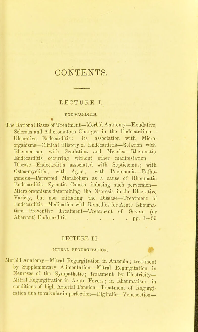 CONTENTS. LECTURE I. ENDOCARDITIS. The Rational Bases of Treatment—Morbid Anatomy—Exudative, Sclerous and Atheromatous Changes in the Endocardium— Ulcerative Endocarditis: its association with Micro- organisms—Clinical History of Endocarditis—Relation with Rheumatism, with Scarlatina and Measles—Rheumatic Endocarditis occurring without other manifestation Disease—Endocarditis associated with Septicaemia; with Osteo-myelitis; with Ague; with Pneumonia—Patho- genesis—Perverted Metabolism as a cause of Rheumatic Endocarditis—Zymotic Causes inducing such perversion— Micro-organisms determining the Necrosis in the Ulcerative Variety, but not initiating the Disease—Treatment of Endocarditis—Medication with Remedies for Acute Rheuma- tism—Preventive Treatment—Treatment of Severe (or Aberrant) Endocarditis pp. 1—59 LECTURE II. MITRAL REGURGITATION. Morbid Anatomy—Mitral Regurgitation in Anaemia; treatment by Supplementary Alimentation—Mitral Regurgitation in Neuroses of the Sympathetic; treatment by Electricity— Mitral Regurgitation in Acute Fevers ; in Rheumatism ; in conditions of high Arterial Tension—Treatment of Regurgi- tation due to valvular imperfection—Digitalis—Venesection—