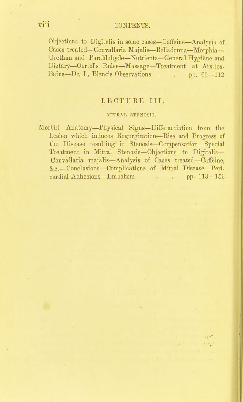 Objections to Digitalis in some cases—Caffeine—Analysis of Cases treated— Convallaria Majalis—Belladonna—Morphia— Urethan and Paraldehyde—Nutrients—General Hygiene and Dietary—Oertcl's Eules—Massage—Treatment at Aix-les- Bains—Dr. L. Blanc's Observations . . pp. 60—112 LECTURE III. MITRAL STENOSIS. Morbid Anatomy—Physical Signs—Differentiation fiom the Lesion which induces Regurgitation—Rise and Progress of the Disease resulting in Stenosis—Compensation—Special Treatment in Mitral Stenosis—Objections to Digitalis— Convallaria majalis—Analysis of Cases treated—Caffeine, &c.—Conclusions—Complications of Mitral Disease—Peri- cardial Adhesions—Embolism ... pp. 113—153