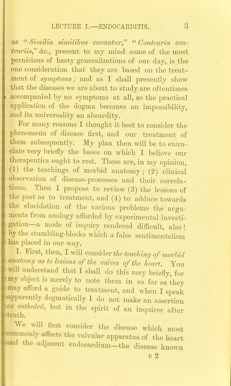 as  Similia similibus curanlur  Conlraria con- trariis, &c, present to my mind some of the most pernicious of hasty generalizations of our clay, is the one consideration that they are based on the treat- ment of symptoms; and as I shall presently show that the diseases we are about to study are oftentimes \ accompanied by no symptoms at all, so the practical application of the dogma becomes an impossibility, and its universality an absurdity. For many reasons I thought it best to consider the phenomena of disease first, and our treatment of them subsequently. My plan then will be to enun- ciate very briefly the bases on which I believe our therapeutics ought to rest. These are, in my opinion, (1) the teachings of morbid anatomy; (2) clinical observation of disease-processes and their correla- tions. Then I propose to review (3) the lessons of the past as to treatment, and (4) to adduce towards the elucidation of the various problems the argu- ments from analogy afforded by experimental investi- . gation—a mode of inquiry rendered difficult, alas! by the stumbling-blocks which a false sentimentalism 1 has placed in our way. I. First, then, I will consider the teaching of morbid \ anatomy as to lesions of the valves of the heart. You will understand that I shall do this very briefly, for ' my obJect is merely to note them in so far as they may afford a guide to treatment, and when I speak apparently dogmatically I do not make an assertion iex cathedrd, but in the spirit of an inquirer after truth. We will first consider the disease which most - commonly affects the valvular apparatus of the heart ■and the adjacent endocardium-the disease known b 2