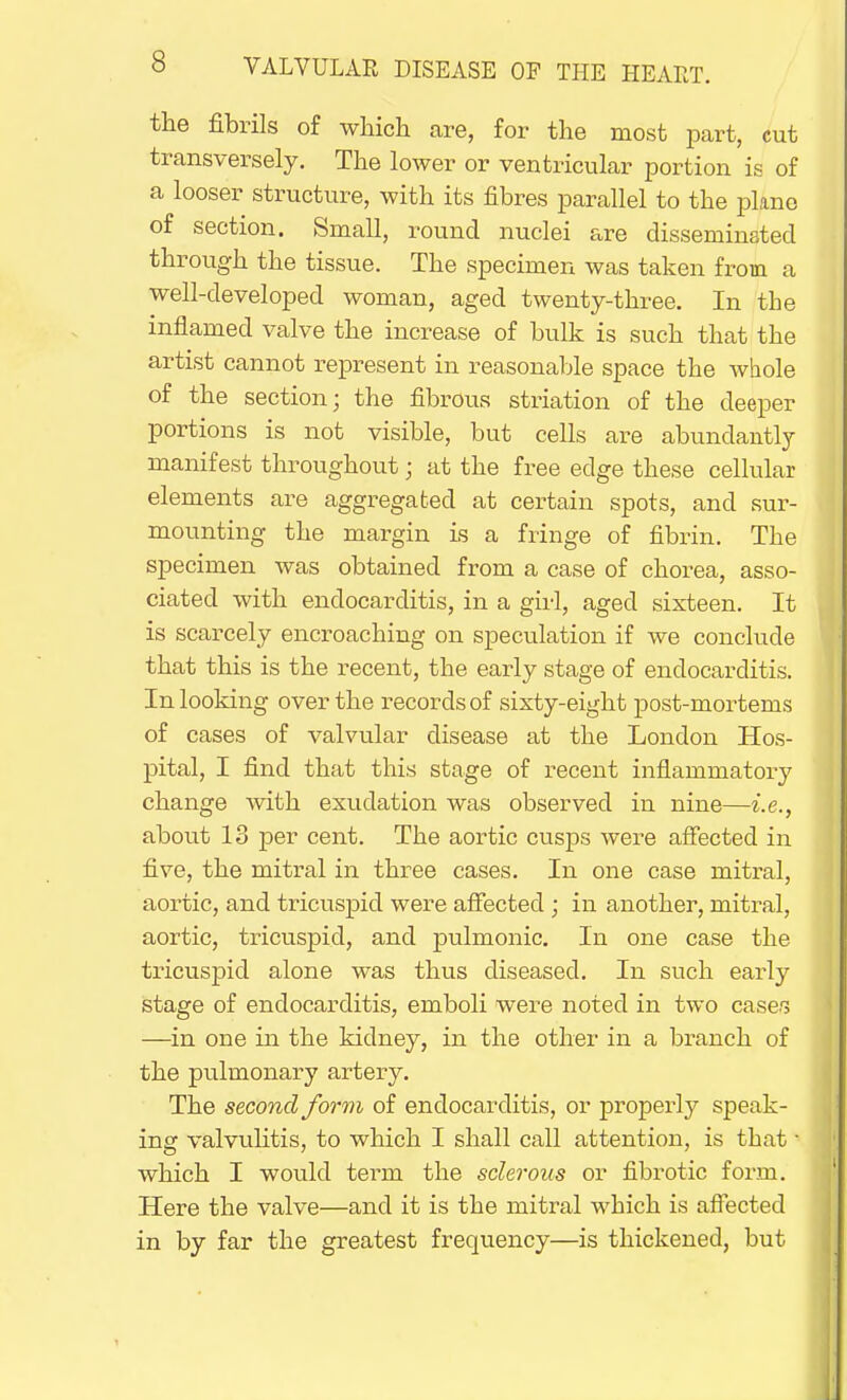 the fibrils of which, are, for the most part, cut transversely. The lower or ventricular portion is of a looser structure, with its fibres parallel to the plane of section. Small, round nuclei are disseminated through the tissue. The specimen was taken from a well-developed woman, aged twenty-three. In the inflamed valve the increase of bulk is such that the artist cannot represent in reasonable space the whole of the section; the fibrous striation of the deeper portions is not visible, but cells are abundantly manifest throughout; at the free edge these cellular elements are aggregated at certain spots, and sur- mounting the margin is a fringe of fibrin. The specimen was obtained from a case of chorea, asso- ciated with endocarditis, in a girl, aged sixteen. It is scarcely encroaching on speculation if we conclude that this is the recent, the early stage of endocarditis. In looking over the records of sixty-eight post-mortems of cases of valvular disease at the London Hos- pital, I find that this stage of recent inflammatory change with exudation was observed in nine—i.e., about 18 per cent. The aortic cusps were affected in five, the mitral in three cases. In one case mitral, aortic, and tricuspid were affected ; in another, mitral, aortic, tricuspid, and pulmonic. In one case the tricuspid alone was thus diseased. In such early stage of endocarditis, emboli were noted in two cases —in one in the kidney, in the other in a branch of the pulmonary artery. The second form of endocarditis, or properly speak- ing valvulitis, to which I shall call attention, is that • which I would term the sclerous or fibrotic form. Here the valve—and it is the mitral which is affected in by far the greatest frequency—is thickened, but