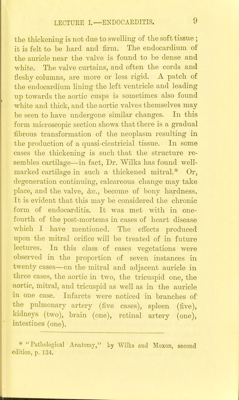 the thickening is not clue to swelling of the soft tissue; it is felt to be hard and firm. The endocardium of the auricle near the valve is found to be dense and white. The valve curtains, and often the cords and fleshy columns, are more or less rigid. A patch of the endocardium lining the left ventricle and leading up towards the aortic cusps is sometimes also found white and thick, and the aortic valves themselves may- be seen to have undergone similar changes. In this form microscopic section shows that there is a gradual fibrous transformation of the neoplasm resulting in the production of a quasi-cicatricial tissue. In some cases the thickening is such that the structure re- sembles cartilage—in fact, Dr. Wilks has found well- marked cartilage in such a thickened mitral.* Or, degeneration continuing, calcareous change may take place, and the valve, (fee, become of bony hardness. It is evident that this may be considered the chronic form of endocarditis. It was met with in one- fourth of the post-mortems in cases of heart disease which I have mentioned. The effects produced upon the mitral orifice will be treated of in future lectures. In this class of cases vegetations were observed in the proportion of seven instances in twenty cases—on the mitral and adjacent auricle in three cases, the aortic in two, the tricuspid one, the aortic, mitral, and tricuspid as well as in the auricle in one case. Infarcts were noticed in branches of the pulmonary artery (five cases), spleen (five), kidneys (two), brain (one), retinal artery (one), intestines (one). * Pathological Anatomy, by Wilks and Moxon, second edition, p. 134.