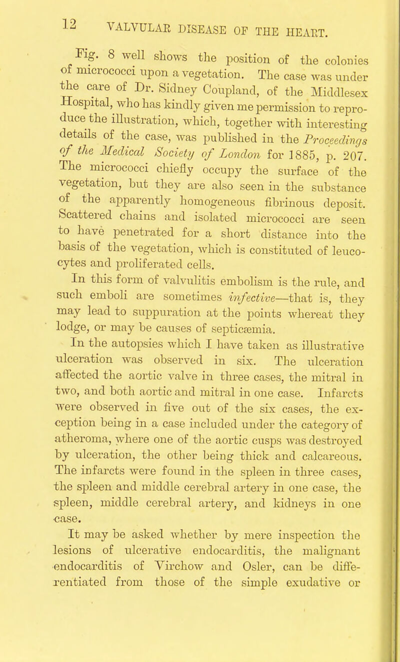 Fig. 8 well shows the position of the colonies of micrococci upon a vegetation. The case was under the care of Dr. Sidney Couplancl, of the Middlesex Hospital, who has kindly given me permission to repro- duce the illustration, which, together with interesting details of the case, was published in the Proceedings of the Medical Society of London for 1885, p. 207. The micrococci chiefly occupy the surface of the vegetation, but they are also seen in the substance of the apparently homogeneous fibrinous deposit. Scattered chains and isolated micrococci are seen to have penetrated for a short distance into the basis of the vegetation, which is constituted of leuco- cytes and proliferated cells. In this form of valvulitis embolism is the rule, and such emboli are sometimes infective—that is, they may lead to suppuration at the points whereat they lodge, or may be causes of septicaemia. In the autopsies which I have taken as illustrative ulceration was observed in six. The ulceration affected the aortic valve in three cases, the mitral in two, and both aortic and mitral in one case. Infarcts were observed in five out of the six cases, the ex- ception being in a case included under the category of atheroma, where one of the aortic cusps was destroyed by ulceration, the other being thick and calcareous. The infarcts were found in the spleen in three cases, the spleen and middle cerebral artery in one case, the spleen, middle cerebral artery, and kidneys in one ■case. It may be asked whether by mere inspection the lesions of ulcerative endocarditis, the malignant endocarditis of Virchow and Osier, can be diffe- rentiated from those of the simple exudative or