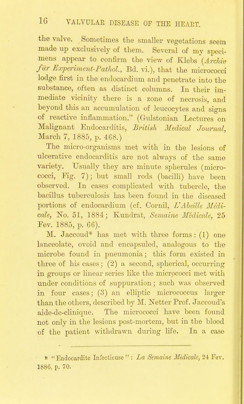 the valve. Sometimes the smaller vegetations seem made up exclusively of them. Several of my speci- mens appear to confirm the view of Klebs (Archiv far Experiment-Pathol., Bd. vi.), that the micrococci lodge first in the endocardium and penetrate into the substance, often as distinct columns. In their im- mediate vicinity there is a zone of necrosis, and beyond this an accumulation of leucocytes and signs of reactive inflammation. (Gulstonian Lectures on Malignant Endocarditis, British Medical Journal, March 7, 1885, p. 468.) The micro-organisms met with in the lesions of ulcerative endocarditis are not always of the same variety. Usually they are minute spherules (micro- cocci, Fig. 7); but small rods (bacilli) have been observed. In cases complicated with tubercle, the bacillus tuberculosis has been found in the diseased portions of endocardium (cf. Cornil, L'Abeille Me'di- cale, No. 51, 1884; Kundrat, Semaine Medicale, 25 Fev. 1885, p. 66). M. Jaccoud* has met with three forms : (1) one lanceolate, ovoid and encapsuled, analogous to the microbe found in pneumonia; this form existed in three of his cases; (2) a second, spherical, occurring in groups or linear series like the micrococci met with under conditions of suppuration; such was observed in four cases; (3) an elliptic micrococcus larger than the others, described by M. Netter Prof. Jaccoud's aide-de-clinique. The micrococci have been found not only in the lesions post-mortem, but in the blood of the patient withdrawn during life. In a case * Endocardite Infectieuse  : La Semaine Medicale, 24 Fev. 1886, p. 70.