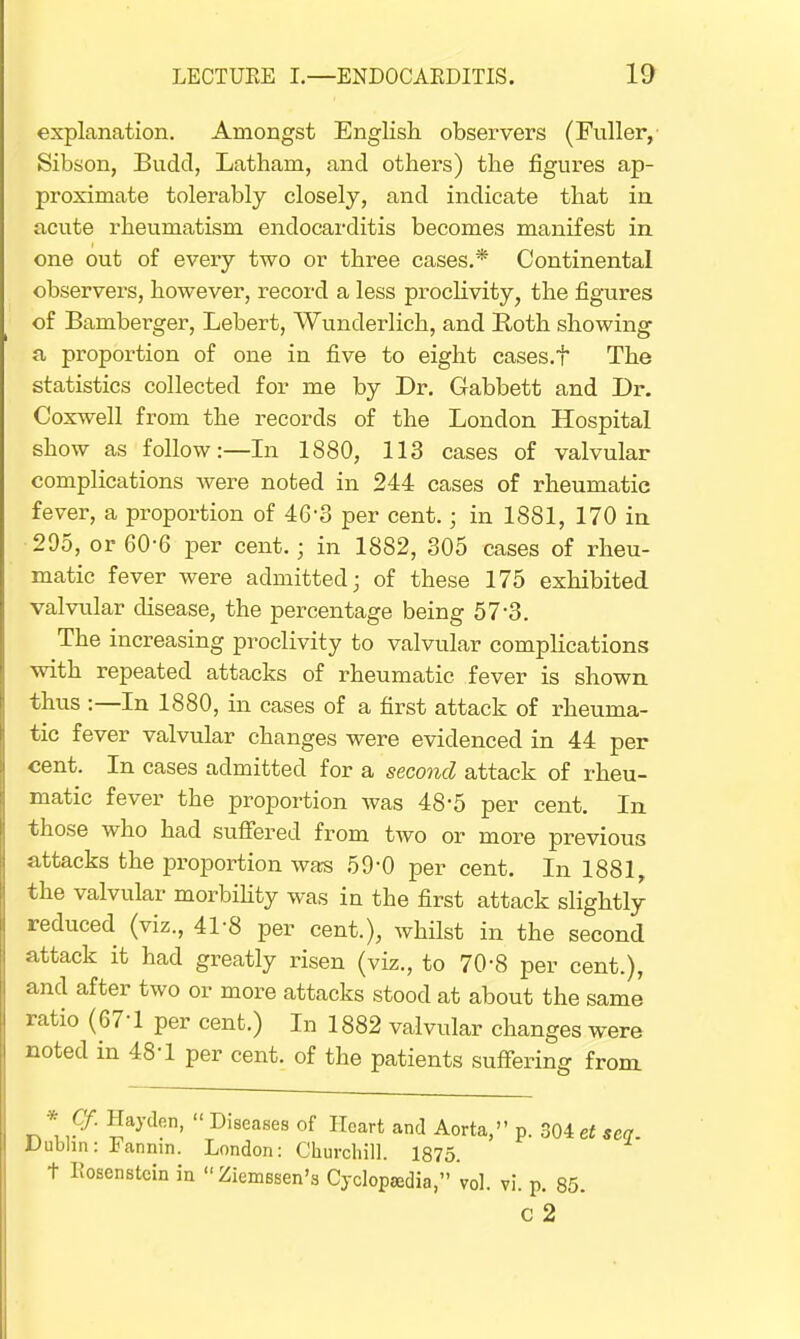 explanation. Amongst English observers (Fuller, Sibson, Budd, Latham, and others) the figures ap- proximate tolerably closely, and indicate that in acute rheumatism endocarditis becomes manifest in one out of every two or three cases.* Continental observers, however, record a less proclivity, the figures of Bamberger, Lebert, Wunderlich, and Roth showing a proportion of one in five to eight cases.t The statistics collected for me by Dr. Gabbett and Dr. Coxwell from the records of the London Hospital show as follow:—In 1880, 113 cases of valvular complications were noted in 244 cases of rheumatic fever, a proportion of 46'8 per cent. • in 1881, 170 in 295, or 60-6 per cent.; in 1882, 305 cases of rheu- matic fever were admitted; of these 175 exhibited valvular disease, the percentage being 573. The increasing proclivity to valvular complications with repeated attacks of rheumatic fever is shown thus :—In 1880, in cases of a first attack of rheuma- tic fever valvular changes were evidenced in 44 per cent. In cases admitted for a second attack of rheu- matic fever the proportion was 48-5 per cent. In those who had suffered from two or more previous attacks the proportion was 59-0 per cent. In 1881, the valvular morbility was in the first attack slightly reduced (viz., 41-8 per cent.), whilst in the second attack it had greatly risen (viz., to 70-8 per cent.), and after two or more attacks stood at about the same ratio (67-1 per cent.) In 1882 valvular changes were noted in 48-1 per cent, of the patients suffering from * Qf. Hayden,  Diseases of Heart and Aorta, p. 304 et seq. Dublin: Fannin. London: Churchill. 1875. t liosenstcin in Ziemssen's Cyclopasdia,'vol. vi. p. 85. C 2