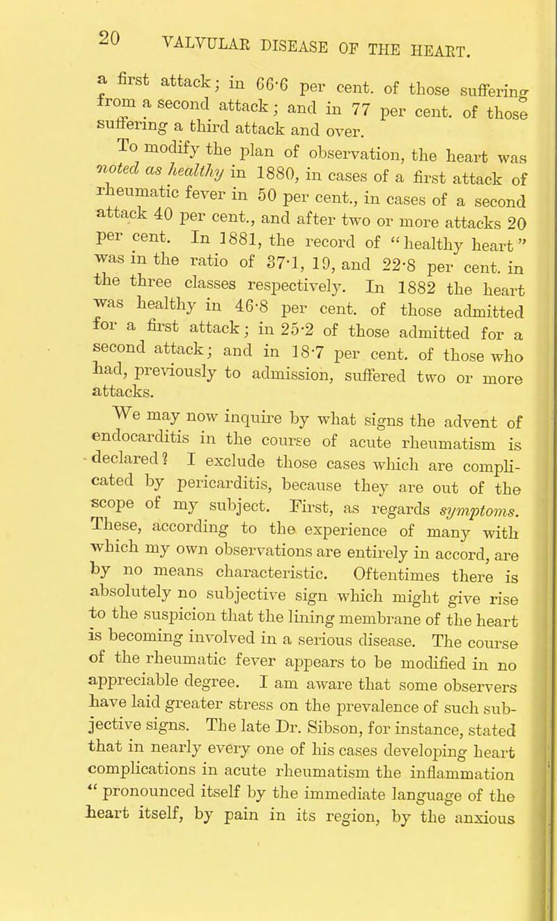 a first attack; in 666 per cent, of those suffering from a second attack; and in 77 per cent, of those sutfermg a third attack and over. To modify the plan of observation, the heart was noted as healthy in 1880, in cases of a first attack of rheumatic fever in 50 per cent., in cases of a second attack 40 per cent., and after two or more attacks 20 per cent. In 1881, the record of -healthy heart was m the ratio of 37-1, 19, and 22'S per cent, in the three classes respectively. In 1882 the heart was healthy in 46-8 per cent, of those admitted for a first attack; in 25-2 of those admitted for a second attack; and in 187 per cent, of those who had, previously to admission, suffered two or more attacks. We may now inquire by what signs the advent of endocarditis in the course of acute rheumatism is - declared ? I exclude those cases which are compli- cated by pericarditis, because they are out of the scope of my subject. First, as regards symptoms. These, according to the experience of many with which my own observations are entirely in accord, are by no means characteristic. Oftentimes there is absolutely no subjective sign which might give rise to the suspicion that the lining membrane of the heart is becoming involved in a serious disease. The course of the rheumatic fever appears to be modified in no appreciable degree. I am aware that some observers have laid greater stress on the prevalence of such sub- jective signs. The late Dr. Sibson, for instance, stated that in nearly every one of his cases developing heart complications in acute rheumatism the inflammation  pronounced itself by the immediate language of the heart itself, by pain in its region, by the anxious