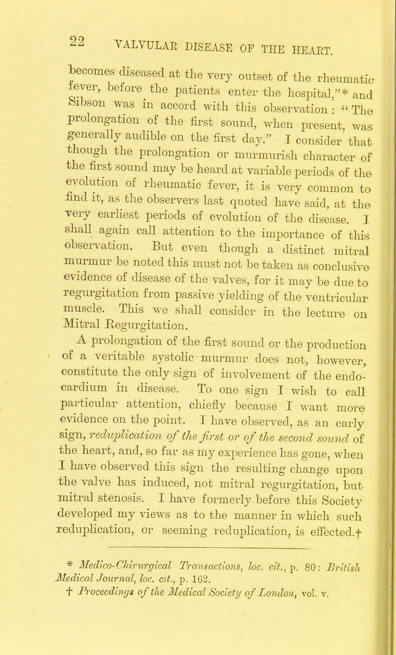 becomes diseased at the very outset of the rheumatic lever, before the patients enter the hospital,* and bibson was m accord with this observation • « The prolongation of the first sound, when present, was generally audible on the first day. I consider' that though the prolongation or murmurish character of the first sound may be heard at variable periods of the evolution of rheumatic fever, it is very common to find it, as the observers last quoted have said, at the very earliest periods of evolution of the disease. I shall again call attention to the importance of this observation. But even though a distinct mitral murmur be noted this must not be taken as conclusive evidence of disease of the valves, for it may be due to regurgitation from passive yielding of the ventricular muscle. This we shall consider in the lecture on Mitral Regurgitation. A prolongation of the first sound or the production of a veritable systolic murmur does not, however, constitute the only sign of involvement of the endo- cardium in disease. To one sign I wish to call particular attention, chiefly because I want more evidence on the point. I have observed, as an early sign, reduplication of the first or of the second sound of the heart, and, so far as my experience has gone, when I have observed this sign the resulting change upon the valve has induced, not mitral regurgitation, but mitral stenosis. I have formerly before this Society developed my views as to the manner in which such reduplication, or seeming reduplication, is effected, f * Medico-Chirurgical Transactions, loc. cit.,j). SO: Uritislt Hectical Journal, loc. at., p. 162. t Proceedings of the Medical Society of London, vol. v.