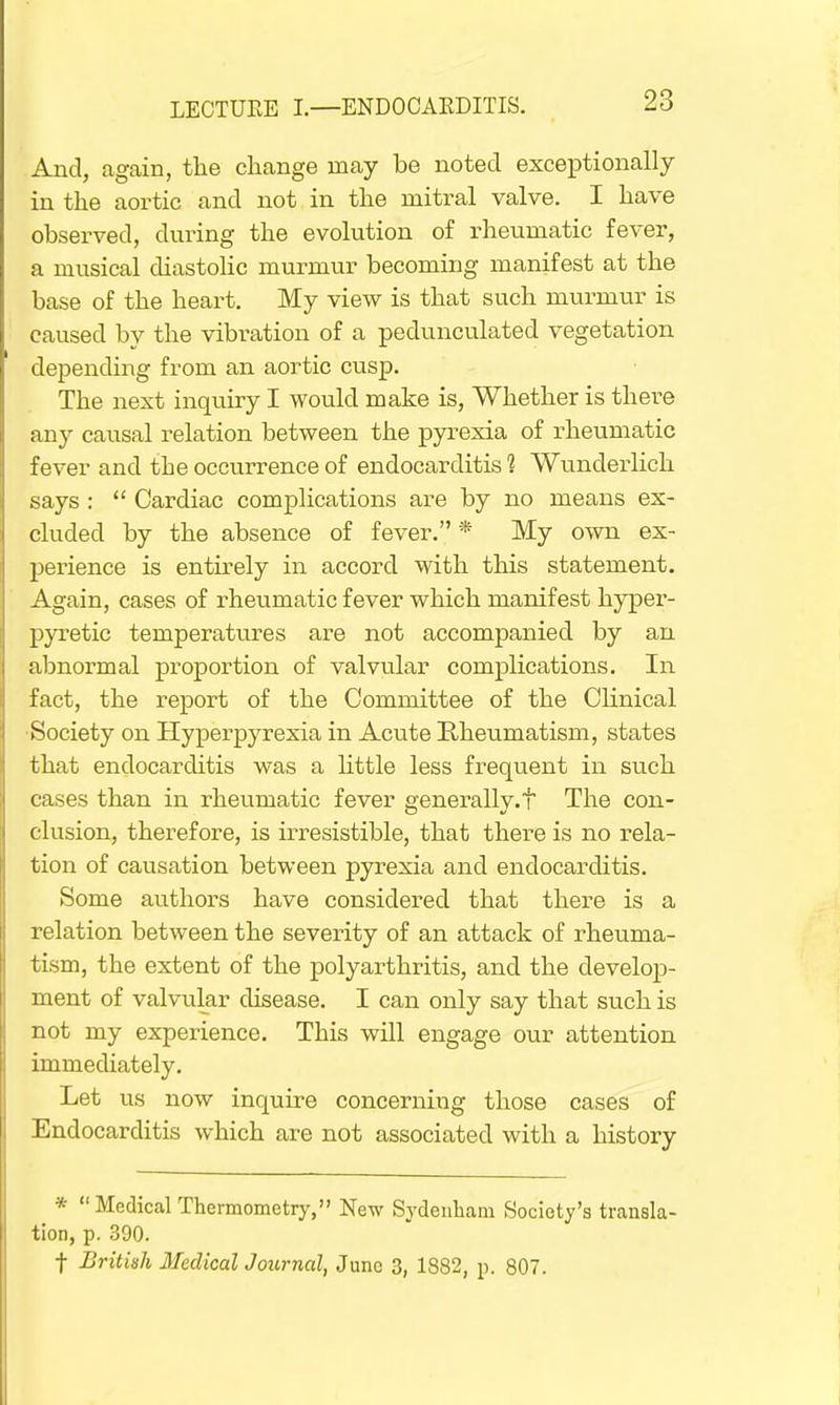 And, again, the change may be noted exceptionally in the aortic and not in the mitral valve. I have observed, during the evolution of rheumatic fever, a musical diastolic murmur becoming manifest at the base of the heart. My view is that such murmur is caused by the vibration of a pedunculated vegetation depending from an aortic cusp. The next inquiry I would make is, Whether is there any causal relation between the pyrexia of rheumatic fever and the occurrence of endocarditis 1 Wunderlich says :  Cardiac complications are by no means ex- cluded by the absence of fever. * My own ex- perience is entirely in accord with this statement. Again, cases of rheumatic fever which manifest hyper- pyretic temperatures are not accompanied by an abnormal proportion of valvular complications. In fact, the report of the Committee of the Clinical Society on Hyperpyrexia in Acute Rheumatism, states that endocarditis was a little less frequent in such cases than in rheumatic fever eenerallv.t The con- elusion, therefore, is irresistible, that there is no rela- tion of causation between pyrexia and endocarditis. Some authors have considered that there is a relation between the severity of an attack of rheuma- tism, the extent of the polyarthritis, and the develop- ment of valvular disease. I can only say that such is not my experience. This will engage our attention immediately. Let us now inquire concerning those cases of Endocarditis which are not associated with a history * Medical Thermometry, New Sydenham Society's transla- tion, p. 390. f British Medical Journal, June 3, 1882, p. 807.