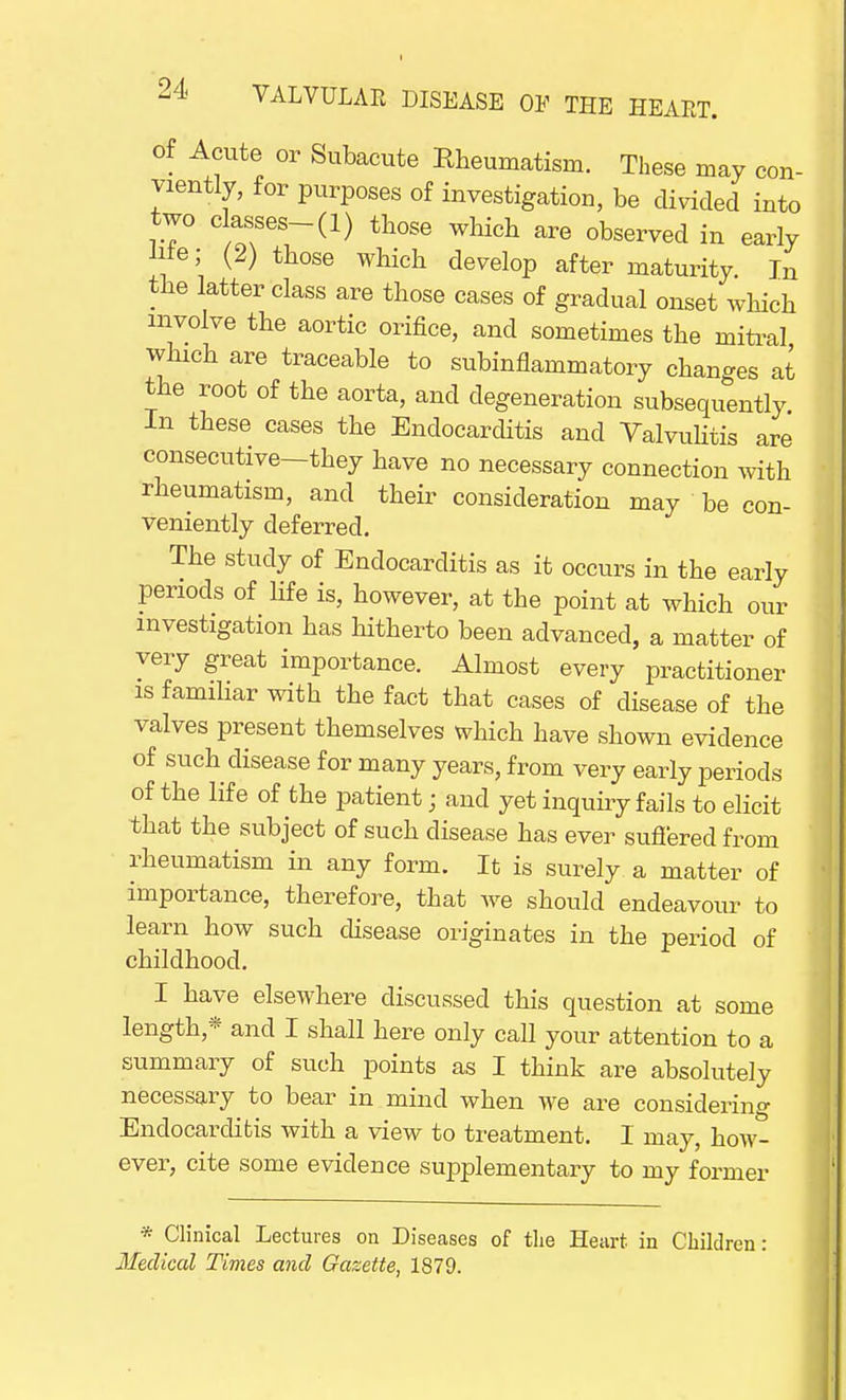 of Acute or Subacute Rheumatism. These may con- viently, for purposes of investigation, be divided into two c asses-(l) those which are observed in early Hie; (2) those which develop after maturity. In the latter class are those cases of gradual onset which involve the aortic orifice, and sometimes the mitral which are traceable to subinflammatory changes at the root of the aorta, and degeneration subsequently In these cases the Endocarditis and Valvulitis are consecutive—they have no necessary connection with rheumatism, and their consideration may be con- veniently deferred. The study of Endocarditis as it occurs in the early periods of life is, however, at the point at which our investigation has hitherto been advanced, a matter of very great importance. Almost every practitioner is familiar with the fact that cases of disease of the valves present themselves which have shown evidence of such disease for many years, from very early periods of the life of the patient; and yet inquiry fails to elicit that the subject of such disease has ever suffered from rheumatism in any form. It is surely a matter of importance, therefore, that we should endeavour to learn how such disease originates in the period of childhood. I have elsewhere discussed this question at some length* and I shall here only call your attention to a summary of such points as I think are absolutely necessary to bear in mind when we are considering Endocarditis with a view to treatment. I may, how- ever, cite some evidence supplementary to my former * Clinical Lectures on Diseases of the Heart in Children: Medical Times and Gazette, 1879.