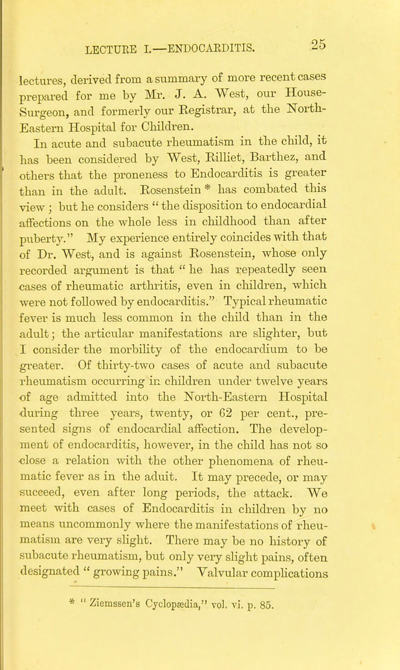 lectures, derived from a summary of more recent cases prepared for me by Mr. J. A. West, our House- Surgeon, and formerly our Registrar, at the North- Eastern Hospital for Children. In acute and subacute rheumatism in the child, it has been considered by West, Rilliet, Barthez, and others that the proneness to Endocarditis is greater than in the adult. Rosenstein * has combated this view ; but he considers  the disposition to endocardial affections on the whole less in childhood than after puberty. My experience entirely coincides with that of Dr. West, and is against Rosenstein, whose only recorded argument is that  he has repeatedly seen cases of rheumatic arthritis, even in children, which were not f oUowed by endocarditis. Typical rheumatic fever is much less common in the child than in the adult; the articular manifestations are slighter, but I consider the morbility of the endocardium to be greater. Of tbirty-two cases of acute and subacute rheumatism occurring in children under twelve years of age admitted into the North-Eastern Hospital during three years, twenty, or 62 per cent., pre- sented signs of endocardial affection. The develop- ment of endocarditis, however, in the child has not so •close a relation with the other phenomena of rheu- matic fever as in the aduit. It may precede, or may succeed, even after long periods, the attack. We meet with cases of Endocarditis in children by no means uncommonly where the manifestations of rheu- matism are very slight. There may be no history of subacute rheumatism, but only very slight pains, often designated  growing pains. Valvular complications *  Ziemssen's Cyclopaedia, vol. vi. p. 85.