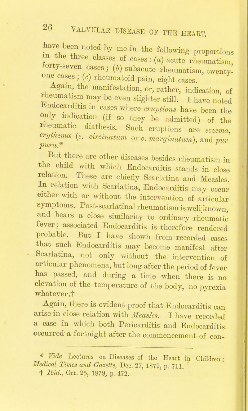 Lave been noted by me in the following proportions in the three classes of cases: (a) acute rheumatism, forty-seven cases; (ft) subacute rheumatism, twenty- one cases ; (c) rheumatoid pain, eight cases. Again, the manifestation, or, rather, indication, of rheumatism may be even slighter still. I have noted Endocarditis in cases where eruptions have been the only indication (if so they be admitted) of the rheumatic diathesis. Such eruptions are eczema, erythema (e. circmatimi or e. marginatum), and mr- piera* But there are other diseases besides rheumatism in the child with which Endocarditis stands in close relation. These are chiefly Scarlatina and Measles. In relation with Scarlatina, Endocarditis may occur either with or without the intervention of articular symptoms. Post-scarlatinal rheumatism is well known, and bears a close similarity to ordinary rheumatic fever; associated Endocarditis is therefore rendered probable. But I have shown from recorded cases that such Endocarditis may become manifest after Scarlatina, not only without the intervention of articular phenomena, but long after the period of fever has passed, and during a time when there is no elevation of the temperature of the body, no pyrexia whatever .f Again, there is evident proof that Endocarditis can arise in close relation with Measles. I have recorded a case in which both Pericarditis and Endocarditis, occurred a fortnight after the commencement of con- * Vide Lectures on Diseases of the Heart in Childn Medical Times and Gazette, Dec. 27, 1879, p. 711. t Ibid., Oct. 25, 1879, p. 472.