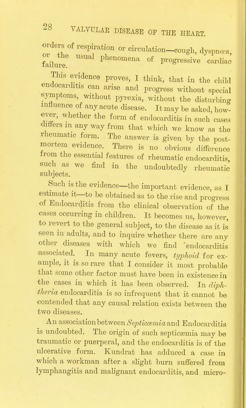 orders of respiration or circulation-cough, dyspnooa, failure6 Phenome»a of progressive cardiac This evidence proves, I think, that in the child endocarditis can arise and progress without special symptoms, without pyrexia, without the disturbing- influence of any acute disease. It may be asked, how- ever, whether the form of endocarditis in such cases < liters m any way from that which we know as the rheumatic form. The answer is given by the post- mortem evidence. There is no obvious difference from the essential features of rheumatic endocarditis such as we find in the undoubtedly rheumatic subjects. Such is the evidence—the important evidence, as I estimate it—to be obtained as to the rise and progress of Endocarditis from the clinical observation of the cases occurring in children. It becomes us, however, to revert to the general subject, to the disease as it is seen in adults, and to inquire whether there are any other diseases with which we find endocarditis associated. In many acute fevers, typhoid for ex- ample, it is so rare that I consider it most probable that some other factor must have been in existence in the cases in which it has been observed. In diph- theria endocarditis is so infrequent that it cannot be contended that any causal relation exists between the two diseases. An association between Sep>ticcemia and Endocarditis is undoubted. The origin of such septicemia may be traumatic or puerperal, and the endocarditis is of the ulcerative form. Kunclrat has adduced a case in which a workman after a slight burn suffered from lymphangitis and malignant endocarditis, and micro-