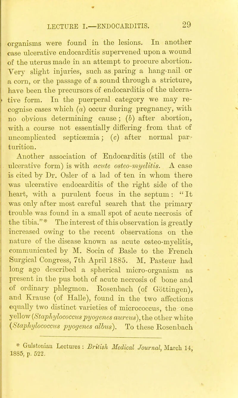 organisms were found in the lesions. In another case ulcerative endocarditis supervened upon a wound of the uterus made in an attempt to procure abortion. Very slight injuries, such as paring a hang-nail or a corn, or the passage of a sound through a stricture, have been the precursors of endocarditis of the ulcera- tive form. In the puerperal category we may re- cognise cases which (a) occur during pregnancy, with no obvious determining cause; (5) after abortion, with a course not essentially differing from that of uncomplicated septicaemia; (c) after normal par- turition. Another association of Endocarditis (still of the ulcerative form) is with acute osteo-myelitis. A case is cited by Dr. Osier of a lad of ten in whom there was ulcerative endocarditis of the right side of the heart, with a purulent focus in the septum : It was only after most careful search that the primary trouble was found in a small spot of acute necrosis of the tibia.* The interest of this observation is greatly increased owing to the recent observations on the nature of the disease known as acute osteo-myelitis, communicated by M. Socin of Basle to the French Surgical Congress, 7th April 1885. M. Pasteur had long ago described a spherical micro-organism as present in the pus both of acute necrosis of bone and of ordinary phlegmon. Rosenbach (of Gottingen), and Krause (of Halle), found in the two affections equally two distinct varieties of micrococcus, the one yellow {Staphylococcuspyogenes aureus),the other white {Staphylococcus pyogenes albus). To these Rosenbach * Gulstonian Lectures : British Medical Journal, March 14, 1885, p. 522.