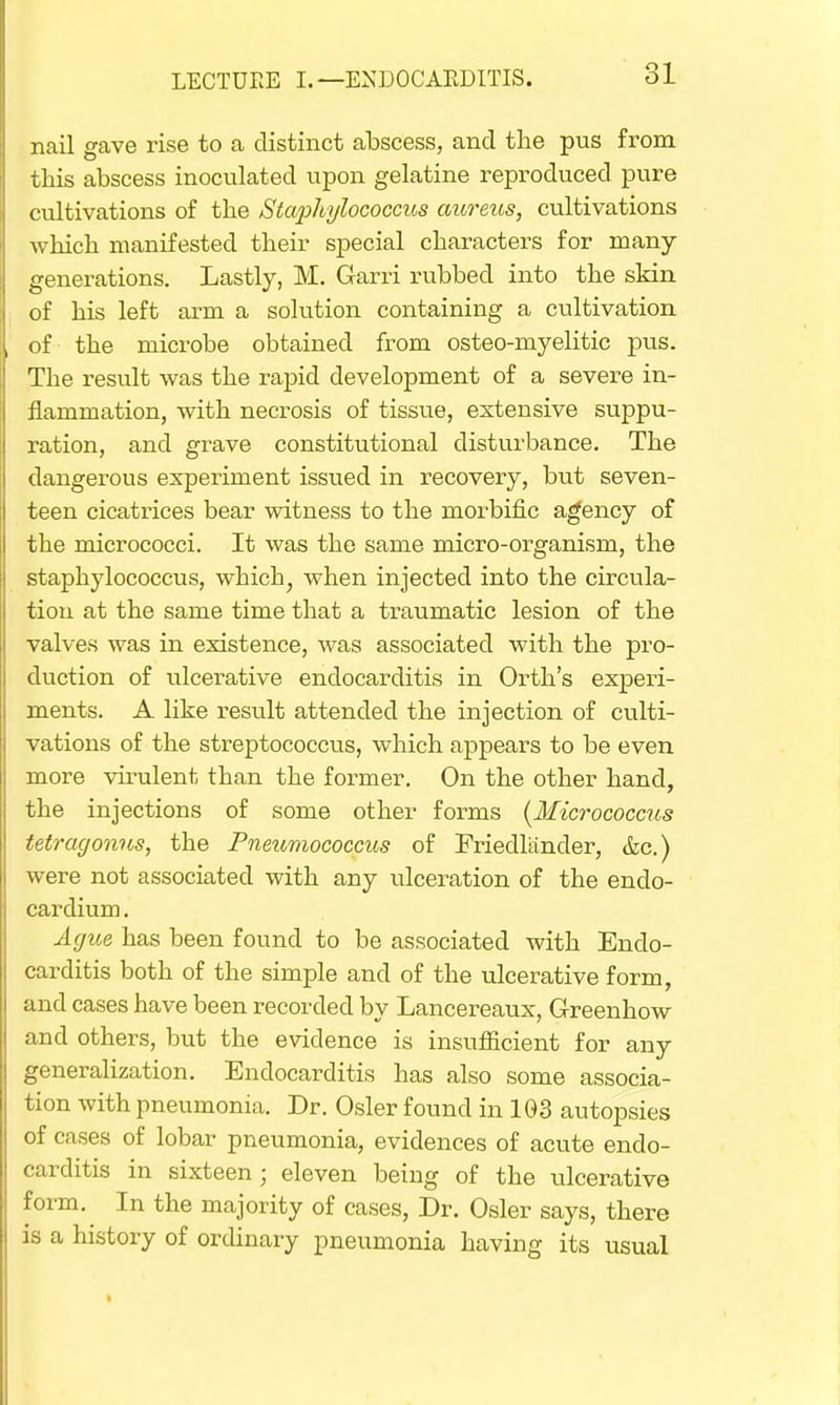 nail gave rise to a distinct abscess, and the pus from this abscess inoculated upon gelatine reproduced pure cultivations of the Staphylococcics aureus, cultivations which manifested their special characters for many- generations. Lastly, M. Garri rubbed into the skin of his left arm a solution containing a cultivation of the microbe obtained from osteo-myelitic pus. The result was the rapid development of a severe in- flammation, with necrosis of tissue, extensive suppu- ration, and grave constitutional disturbance. The dangerous experiment issued in recovery, but seven- teen cicatrices bear witness to the morbific agency of the micrococci. It was the same micro-organism, the staphylococcus, which, when injected into the circula- tion at the same time that a traumatic lesion of the valves was in existence, was associated with the pro- duction of ulcerative endocarditis in Orth's experi- ments. A like result attended the injection of culti- vations of the streptococcus, which appears to be even more virulent than the former. On the other hand, the injections of some other forms {Micrococcus tetragonus, the Pneumococcus of Friecllander, &c.) were not associated with any ulceration of the endo- cardium. Ague has been found to be associated with Endo- carditis both of the simple and of the ulcerative form, and cases have been recorded by Lancereaux, Greenhow and others, but the evidence is insufficient for any generalization. Endocarditis has also some associa- tion with pneumonia. Dr. Osier found in 103 autopsies of cases of lobar pneumonia, evidences of acute endo- carditis in sixteen; eleven being of the ulcerative form. In the majority of cases, Dr. Osier says, there is a history of ordinary pneumonia having its usual