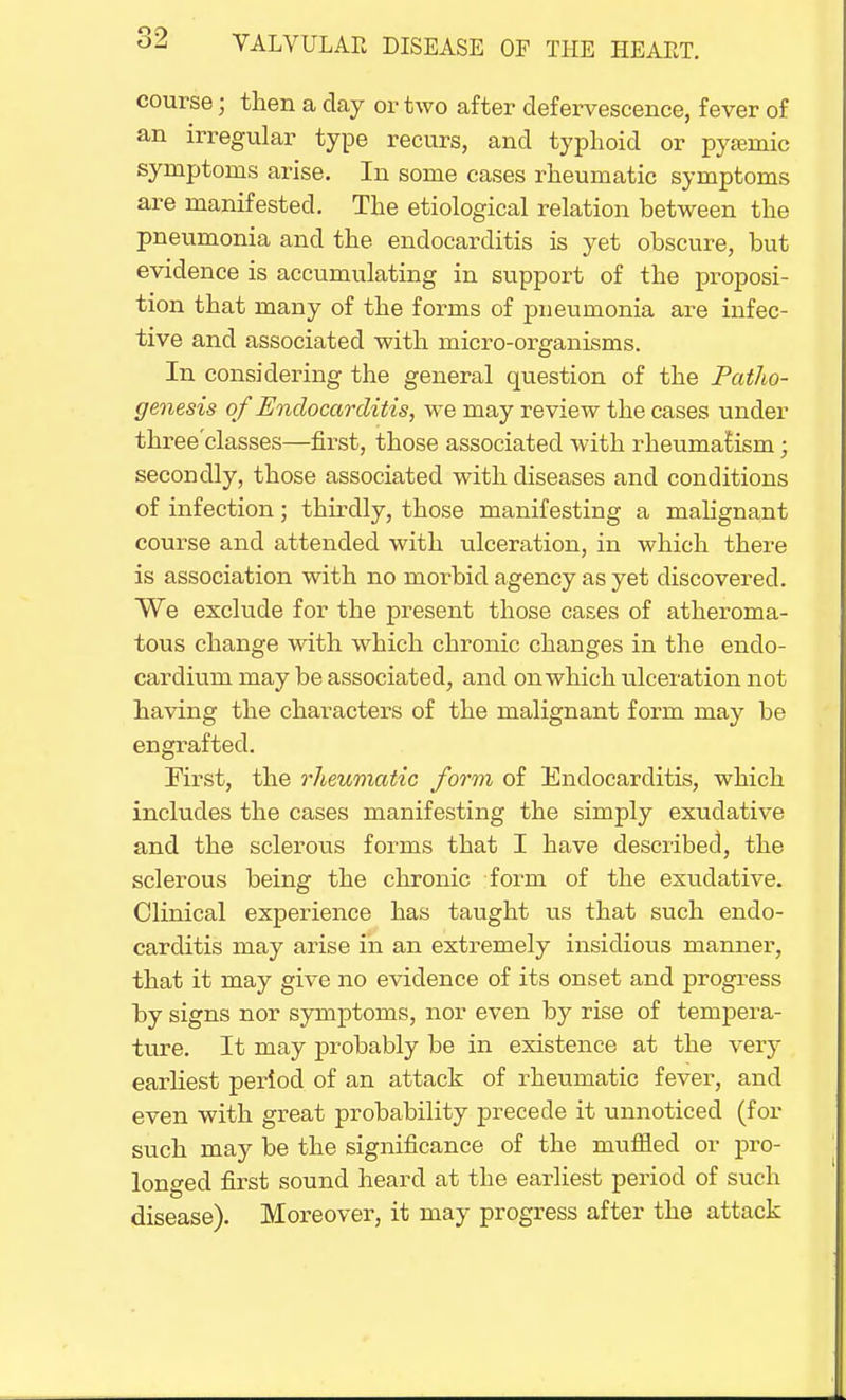 course; then a day or two after defervescence, fever of an irregular type recurs, and typhoid or pyemic symptoms arise. In some cases rheumatic symptoms are manifested. The etiological relation between the pneumonia and the endocarditis is yet obscure, but evidence is accumulating in support of the proposi- tion that many of the forms of pneumonia are infec- tive and associated with micro-organisms. In considering the general question of the Patho- genesis of Endocarditis, we may review the cases under tkree'classes—first, those associated with rheumatism; secondly, those associated with diseases and conditions of infection; thirdly, those manifesting a malignant course and attended with ulceration, in which there is association with no morbid agency as yet discovered. We exclude for the present those cases of atheroma- tous change with which chronic changes in the endo- cardium may be associated, and on which ulceration not having the characters of the malignant form may be engrafted. First, the rheumatic form of Endocarditis, which includes the cases manifesting the simply exudative and the sclerous forms that I have described, the sclerous being the chronic form of the exudative. Clinical experience has taught us that such endo- carditis may arise in an extremely insidious manner, that it may give no evidence of its onset and progress by signs nor symptoms, nor even by rise of tempera- ture. It may probably be in existence at the very earliest period of an attack of rheumatic fever, and even with great probability precede it unnoticed (for such may be the significance of the muffled or pro- longed first sound heard at the earliest period of such disease). Moreover, it may progress after the attack