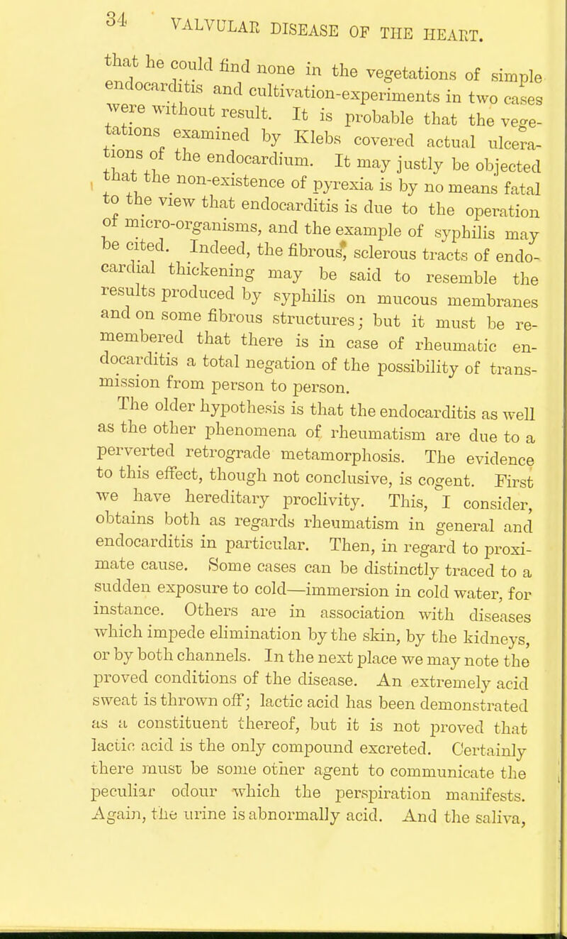 end?6 n°ne in the Rations of simple, endocarditis and cultivation-experiments in two cases were without result. It is probable that the vege- tations examined by Klebs covered actual ulcera- tions of the endocardium. It may justly be objected that the non-existence of pyrexia is by no means fatal to the view that endocarditis is clue to the operation of micro-organisms, and the example of syphilis may be cited. Indeed, the fibrous* sclerous tracts of endo- cardial thickening may be said to resemble the results produced by syphilis on mucous membranes and on some fibrous structures; but it must be re- membered that there is in case of rheumatic en- docarditis a total negation of the possibility of trans- mission from person to person. The older hypothesis is that the endocarditis as well as the other phenomena of rheumatism are due to a perverted retrograde metamorphosis. The evidence to this effect, though not conclusive, is cogent. First we have hereditary proclivity. This, I consider, obtains both as regards rheumatism in general and endocarditis in particular. Then, in regard to proxi- mate cause. Some cases can be distinctly traced to a sudden exposure to cold—immersion in cold water, for instance. Others are in association with diseases which impede elimination by the skin, by the kidneys, or by both channels. In the next place we may note the proved conditions of the disease. An extremely acid sweat is thrown off; lactic acid has been demonstrated as a constituent thereof, but it is not proved that lactic acid is the only compound excreted. Certainly there must be some other agent to communicate the peculiar odour which the perspiration manifests. Again, the urine is abnormally acid. And the saliva