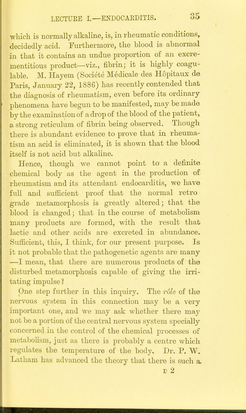which is normally alkaline, is, in rheumatic conditions, decidedly acid. Furthermore, the blood is abnormal in that it contains an undue proportion of an excre- mentitious product—viz., fibrin; it is highly coagu- lable. M. Hayem (Societe Medicale des Hopitaux de Paris, January 22, 1886) has recently contended that the diagnosis of rheumatism, even before its ordinary phenomena have begun to be manifested, may be made by the examination of a drop of the blood of the patient, a strong reticulum of fibrin being observed. Though there is abundant evidence to prove that in rheuma- tism an acid is eliminated, it is shown that the blood itself is not acid but alkaline. Hence, though we cannot point to a definite chemical body as the agent in the production of rheumatism and its attendant endocarditis, we have full and sufficient proof that the normal retro grade metamorphosis is greatly altered; that the blood is changed; that in the course of metabolism many products are formed, with the result that lactic and other acids are excreted in abundance. Sufficient, this, I think, for our present purpose. Is it not probable that the pathogenetic agents are many —I mean, that there are numerous products of the disturbed metamorphosis capable of giving the irri- tating impulse ? One step further in this inquiry. The rule of the nervous system in this connection may be a very important one, and we may ask whether there may not be a portion Of the central nervous system specially concerned in the control of the chemical processes of metabolism, just as there is probably a centre which regulates the temperature of the body. Dr. P. W. Latham has advanced the theory that there is such a. E 2