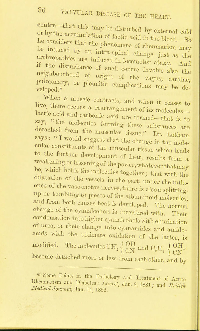 if the disturbance of such centre involve also the neighbourhood of ori-in of the v„ , , . ? tile ,agus, cardiac, veloped7' °r 1 eUntlC -ay be ^ liv^hl mUSCle C°ntraCfcS' and Wta ifc c^es to ive there occurs a rearrangement of its molecules- ^ rvarni?acid are ?*> say, the molecules forming these substances are Inched from the muscular tissue. Dr. Latham says . I would suggest that the change in the mole- cular constituents of the muscular tissue which lead, *> the further development of heat, results from a weakemng or lessening the power, whatever that may be which holds the molecules together; that with the dilatation of the vessels in the part, under the influ- ence of the vaso-motor nerves, there is also a splitting- up or tumbling to pieces of the albuminoid molecules, and from both causes heat is developed. The normal change of the cyanalcohols is interfered with. Their condensation into higher cyanalcohols with elimination of urea, or their change into cyanamicles and amiclo- acids with the ultimate oxidation of the latter, is modified. The molecules CH / and C,H / °^ hecome detached more or less from each other, and by * Some Points in the Pathology and Treatment of Acute Meumahsm and Diabetes : Lancet, Jan. 8, 1881; and British Medical Journal, Jan. 14, 1S82.