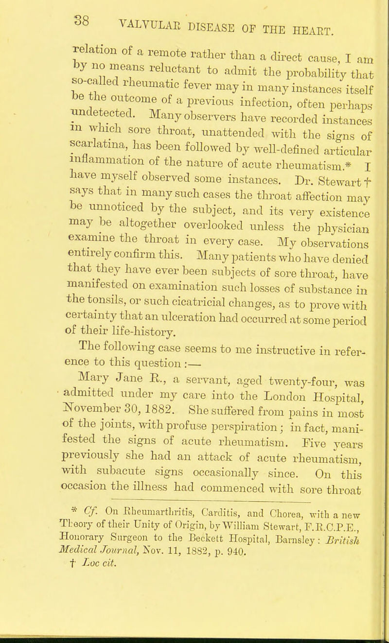 relation of a remote rather than a direct cause, I am by no means reluctant to admit the probability that so-called rheumatic fever may in many instances itself be the outcome of a previous infection, often perhaps undetected. Many observers have recorded instances m winch sore throat, unattended with the signs of scarlatina, has been followed by well-defined articular inflammation of the nature of acute rheumatism * I have myself observed some instances. Dr. Stewart f says that in many such cases the throat affection may be unnoticed by the subject, and its very existence may be altogether overlooked unless the physician examine the throat in every case. My observations entirely confirm this. Many patients who have denied that they have ever been subjects of sore throat, have manifested on examination such losses of substance in the tonsils, or such cicatricial changes, as to prove with certainty that an ulceration had occurred at some period of their life-history. The following case seems to me instructive in refer- ence to this question :— Mary Jane R., a servant, aged twenty-four, was • admitted under my care into the London Hospital, November 30, 1882. She suffered from pains in most of the joints, with profuse perspiration; in fact, mani- fested the signs of acute rheumatism. Five years previously she had an attack of acute rheumatism, with subacute signs occasionally since. On this occasion the illness had commenced with sore throat * Cf. On Rbeuniarthritis, Carditis, and Chorea, with a new Theory of their Unity of Origin, by William Stewart, F.R.C.P.E., Honorary Surgeon to the Beckett Hospital, Barnsley: British Medical Journal, Nov. 11, 1882, p. 940. f Loc cit.