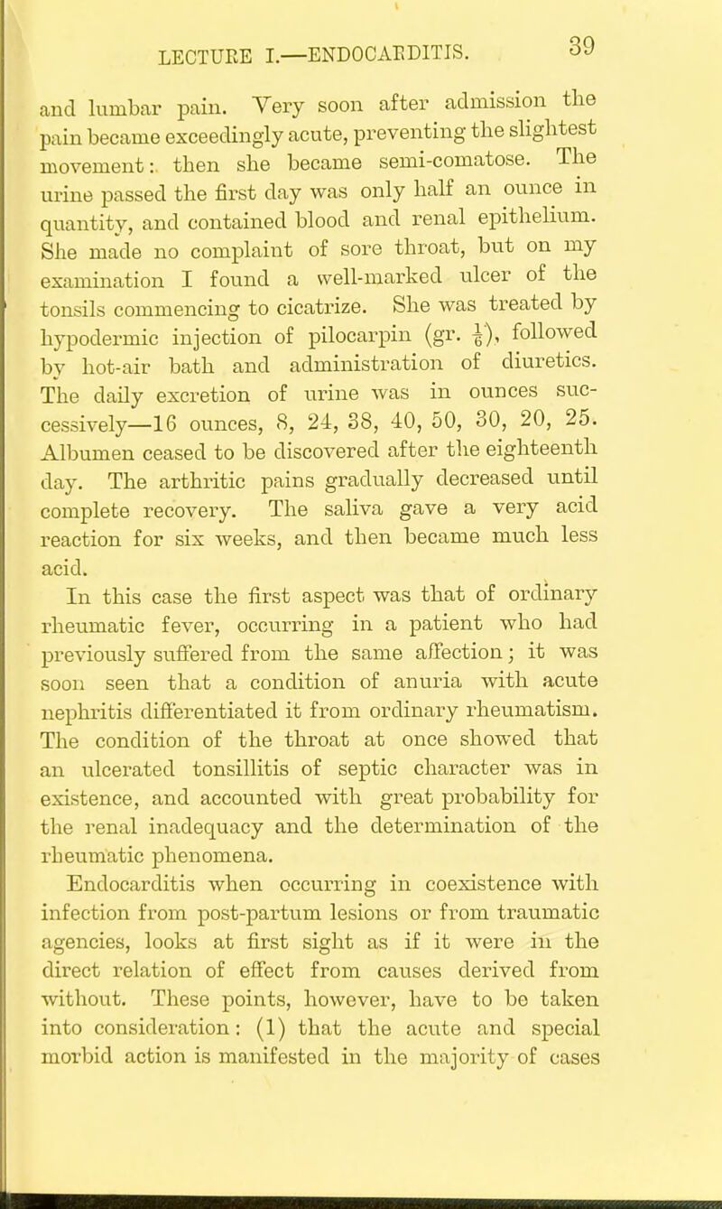 and lurubar pain. Very soon after admission the pain became exceedingly acute, preventing the slightest movement:, then she became semi-comatose. The urine passed the first day was only half an ounce in quantity, and contained blood and renal epithelium. She made no complaint of sore throat, but on my examination I found a well-marked ulcer of the tonsils commencing to cicatrize. She was treated by hypodermic injection of pilocarpin (gr. followed by hot-air bath and administration of diuretics. The daily excretion of urine was in ounces suc- cessively—16 ounces, 8, 24, 38, 40, 50, 30, 20, 25. Albumen ceased to be discovered after the eighteenth day. The arthritic pains gradually decreased until complete recovery. The saliva gave a very acid reaction for six weeks, and then became much less acid. In this case the first aspect was that of ordinary rheumatic fever, occurring in a patient who had previously suffered from the same affection; it was soon seen that a condition of anuria with acute nephritis differentiated it from ordinary rheumatism. The condition of the throat at once showed that an ulcerated tonsillitis of septic character was in existence, and accounted with great probability for the renal inadequacy and the determination of the rheumatic phenomena. Endocarditis when occurring in coexistence with infection from post-partum lesions or from traumatic agencies, looks at first sight as if it were in the direct relation of effect from causes derived from without. These points, however, have to be taken into consideration: (1) that the acute and special morbid action is manifested in the majority of cases