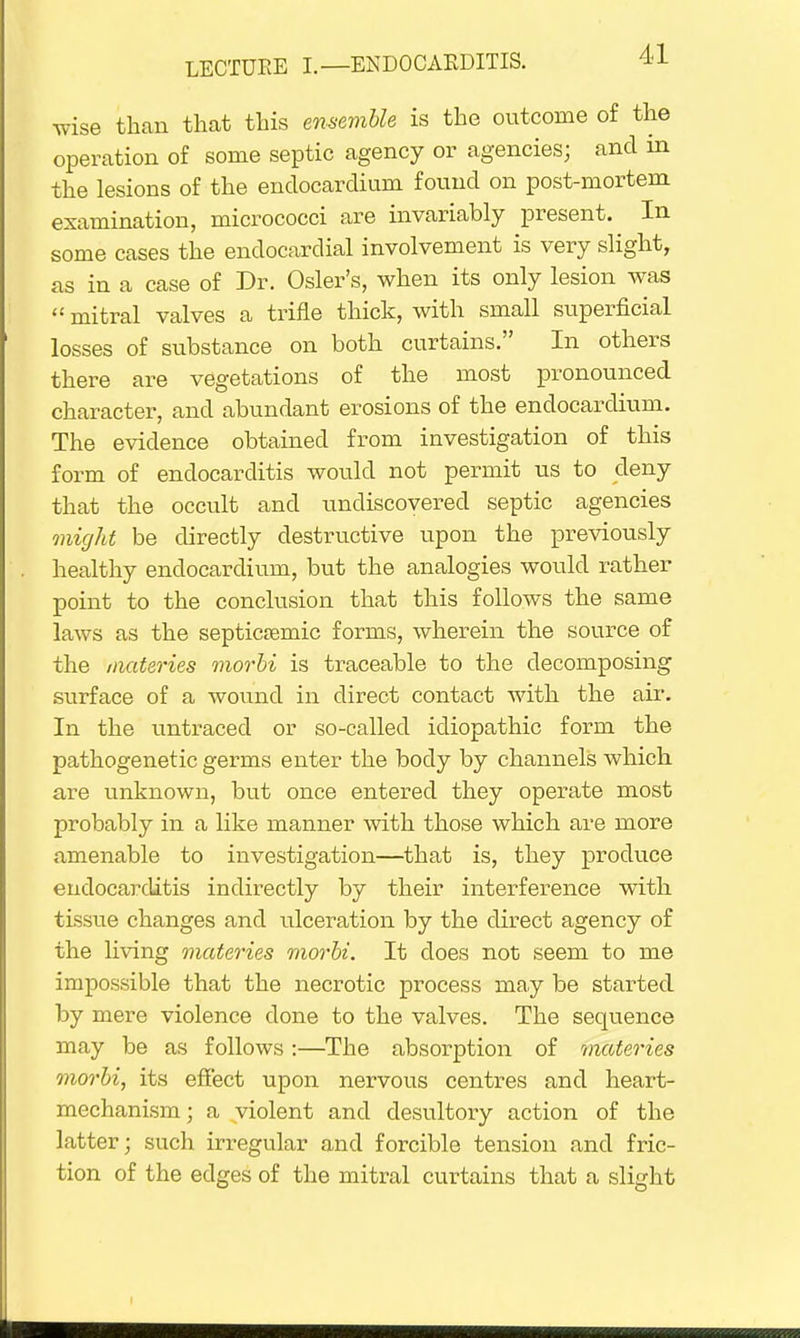 wise than that this ensemble is the outcome of the operation of some septic agency or agencies; and in the lesions of the endocardium found on post-mortem examination, micrococci are invariably present. In some cases the endocardial involvement is very slight, as in a case of Dr. Osier's, when its only lesion was  mitral valves a trifle thick, with small superficial losses of substance on both curtains. In others there are vegetations of the most pronounced character, and abundant erosions of the endocardium. The evidence obtained from investigation of this form of endocarditis would not permit us to deny that the occult and undiscovered septic agencies might be directly destructive upon the previously healthy endocardium, but the analogies would rather point to the conclusion that this follows the same laws as the septicemic forms, wherein the source of the materies morbi is traceable to the decomposing surface of a wound in direct contact with the air. In the untracecl or so-called idiopathic form the pathogenetic germs enter the body by channels which are unknown, but once entered they operate most probably in a like manner with those which are more amenable to investigation—that is, they produce endocarditis indirectly by their interference with tissue changes and idceration by the direct agency of the living materies morbi. It does not seem to me impossible that the necrotic process may be started by mere violence done to the valves. The sequence may be as follows:—The absorption of materies morbi, its effect upon nervous centres and heart- mechanism; a violent and desultory action of the latter; such irregular and forcible tension and fric- tion of the edges of the mitral curtains that a slight