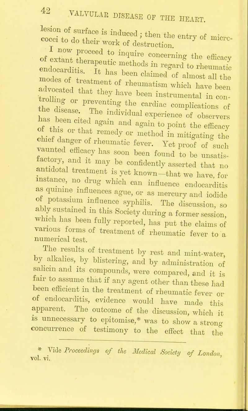 modest I f fS?een Claimed of -Wallthe modes of treatment of rheumatism which have been advo eC that they w instmmentai - trolling or preventing the cardiac complications of ha tT:t ! ^ ^^-P-ience of observers of tM,o frlagam rd again to p°iEt the effi^y of this or that remedy or method in mitigating the chief danger of rheumatic fever. Yet proof of &such vaunted efficacy has soon been found to be unsatis- factory, and it may be confidently asserted that no antidotal treatment is yet known-tkat we have, for mstance, no drug which can influence endocarditis as quinine influences ague, or as mercury and iodide of potassium influence syphilis. The discussion, so ably sustained in this Society during a former session, which has been fully reported, has put the claims of various forms of treatment of rheumatic fever to a numerical test. The results of treatment by rest and mint-water, by alkalies, by blistering, and by administration of sahcm and its compounds, were compared, and it is fair to assume that if any agent other than these had been efficient in the treatment of rheumatic fever or of endocarditis, evidence would have made this apparent. The outcome of the discussion, which it is unnecessary to epitomise,* was to show a strong concurrence of testimony to the effect that the * Vide Proceedings of the Medical Society of London vol. vi.