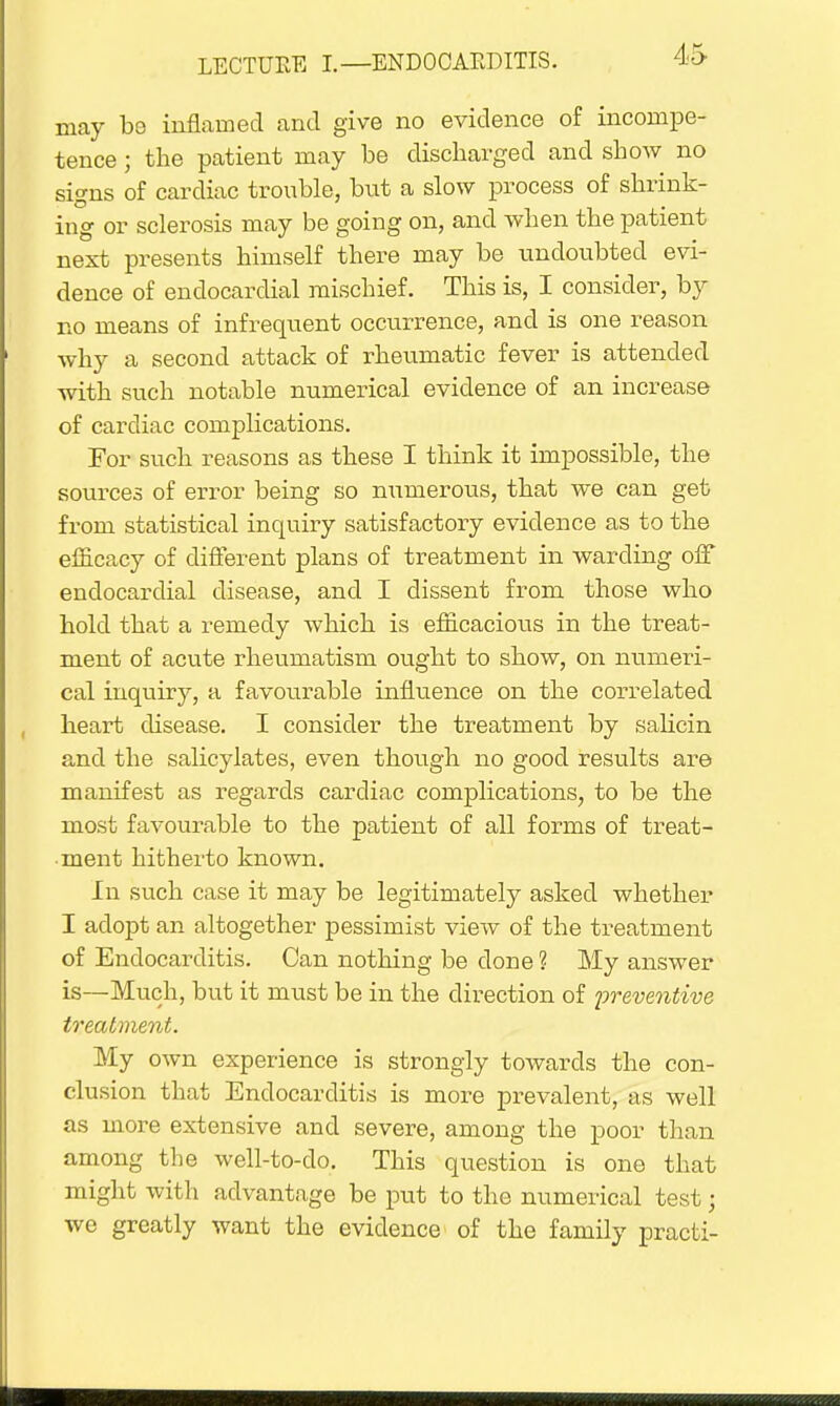 may be inflamed and give no evidence of incompe- tence ; the patient may be discharged and show no signs of cardiac trouble, but a slow process of shrink- ing or sclerosis may be going on, and when the patient next presents himself there may be undoubted evi- dence of endocardial mischief. This is, I consider, by no means of infrequent occtirrence, and is one reason why a second attack of rheumatic fever is attended with such notable numerical evidence of an increase of cardiac complications. For such reasons as these I think it impossible, the sources of error being so numerous, that we can get from statistical inquiry satisfactory evidence as to the efficacy of different plans of treatment in warding off endocardial disease, and I dissent from those who hold that a remedy which is efficacious in the treat- ment of acute rheumatism ought to show, on numeri- cal inquiry, a favourable influence on the correlated heart disease. I consider the treatment by salicin and the salicylates, even though no good results are manifest as regards cardiac complications, to be the most favourable to the patient of all forms of treat- ment hitherto known. In such case it may be legitimately asked whether I adopt an altogether pessimist view of the treatment of Endocarditis. Can nothing be done ? My answer is—Much, but it must be in the direction of preventive treatment. My own experience is strongly towards the con- clusion that Endocarditis is more prevalent, as well as more extensive and severe, among the poor than among the well-to-do. This question is one that might with advantage be put to the numerical test; we greatly want the evidence of the family practi-