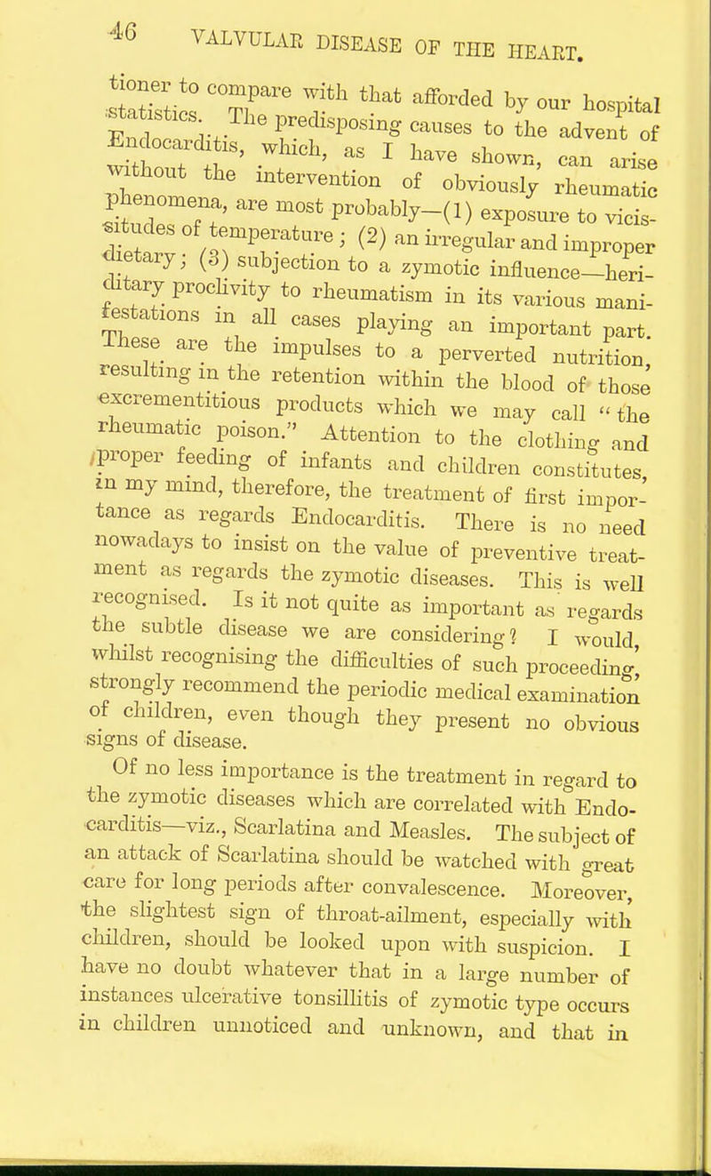 Endot rr PredlSP°Sing ca^es to the advent of without the intervention of obviously rheumatic Phenomena, are most probably-(l) exposure toc  dietary, (3) subjection to a zymotic influence-heri- chtary procllvity tQ rheumatigm in itg varioug man._ Stations in all cases playing an important part. Ihese are the impulses to a perverted nutrition resulting m the retention within the blood of those excrementitious products which we may call « the rheumatic poison. Attention to the clothing and /Proper feeding of infants and children constitutes ui my mmd, therefore, the treatment of first impor- tance as regards Endocarditis. There is no need nowadays to insist on the value of preventive treat- ment as regards the zymotic diseases. This is well recognised. Is it not quite as important as' regards the subtle disease we are considering? I WOuld whilst recognising the difficulties of such proceeding strongly recommend the periodic medical examination of children, even though they present no obvious signs of disease. Of no less importance is the treatment in regard to the zymotic diseases which are correlated with Endo- carditis—viz., Scarlatina and Measles. The subject of an attack of Scarlatina should be watched with great care for long periods after convalescence. Moreover, the slightest sign of throat-ailment, especially with children, should be looked upon with suspicion. I have no doubt Avhatever that in a large number of instances ulcerative tonsillitis of zymotic type occurs in children unnoticed and unknown, and that in