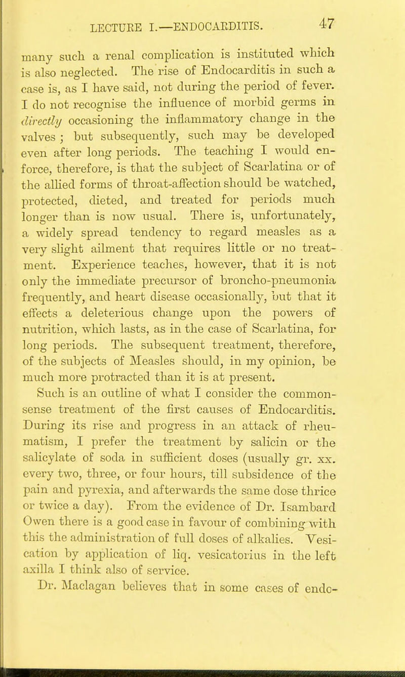 many such a renal complication is instituted which is also neglected. The rise of Endocarditis in such a case is, as I have said, not during the period of fever. I do not recognise the influence of morbid germs in directly occasioning the inflammatory change in the valves ; hut subsequently, such may be developed even after long periods. The teaching I would en- force, therefore, is that the subject of Scarlatina or of the allied forms of throat-affection should be watched, protected, dieted, and treated for periods much longer than is now usual. There is, unfortunately, a widely spread tendency to regard measles as a very slight ailment that requires little or no treat- ment. Experience teaches, however, that it is not only the immediate precursor of broncho-pneumonia frequently, and heart disease occasionally, but that it effects a deleterious change upon the powers of nutrition, which lasts, as in the case of Scarlatina, for long periods. The subseqitent treatment, therefore, of the subjects of Measles should, in my opinion, be much more protracted than it is at present. Such is an outline of what I consider the common- sense treatment of the first causes of Endocarditis. During its rise and progress in an attack of rheu- matism, I prefer the treatment by salicin or the salicylate of soda in sufficient doses (usually gr. xx. every two, three, or four hours, till subsidence of the pain and pyrexia, and afterwards the same dose thrice or twice a clay). From the evidence of Dr. Isambard Owen there is a good case in favour of combining with this the administration of full closes of alkalies. Vesi- cation by application of liq. vesicatorius in the left axilla I think also of service. Dr. Maclagan believes that in some cases of endo-